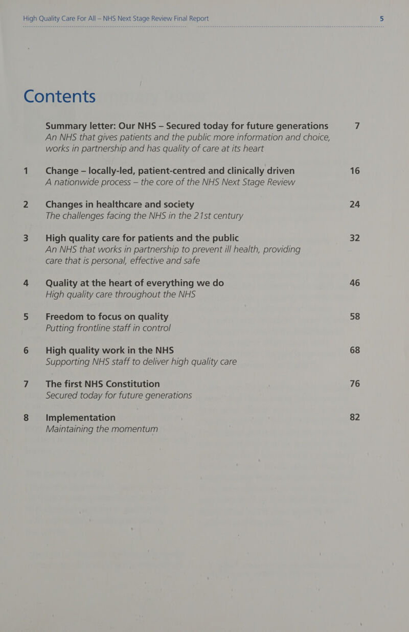 High Quality Care For All — NHS Next Stage Review Final Report 5 Contents Summary letter: Our NHS — Secured today for future generations 7 An NHS that gives patients and the public more information and choice, works in partnership and has quality of care at its heart 1 Change - locally-led, patient-centred and clinically driven 16 A nationwide process — the core of the NHS Next Stage Review 2 Changes in healthcare and society 24 The challenges facing the NHS in the 21st century 3 High quality care for patients and the public 32 An NHS that works in partnership to prevent ill health, providing care that is personal, effective and safe 4 Quality at the heart of everything we do 46 High quality care throughout the NHS 5 Freedom to focus on quality 58 Putting frontline staff in control 6 High quality work in the NHS 68 Supporting NHS staff to deliver high quality care 7 _ The first NHS Constitution 76 Secured today for future generations 8 Implementation 82 Maintaining the momentum