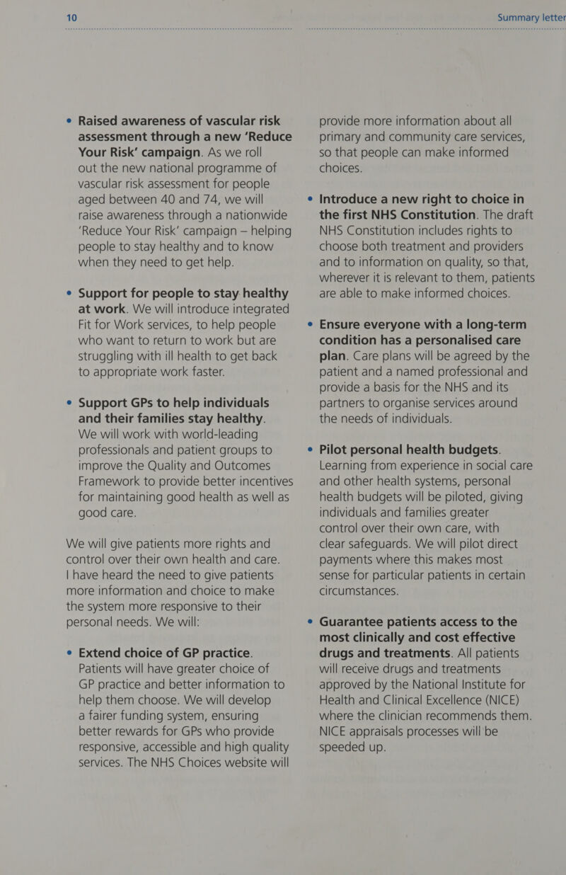 e Raised awareness of vascular risk assessment through a new ‘Reduce Your Risk’ campaign. As we roll out the new national programme of vascular risk assessment for people aged between 40 and 74, we will raise awareness through a nationwide ‘Reduce Your Risk’ campaign — helping people to stay healthy and to know when they need to get help. Support for people to stay healthy at work. We will introduce integrated Fit for Work services, to help people who want to return to work but are struggling with ill health to get back to appropriate work faster. Support GPs to help individuals and their families stay healthy. We will work with world-leading professionals and patient groups to improve the Quality and Outcomes Framework to provide better incentives for maintaining good health as well as good care. We will give patients more rights and control over their own health and care. | have heard the need to give patients more information and choice to make the system more responsive to their personal needs. We will: e Extend choice of GP practice. Patients will have greater choice of GP practice and better information to help them choose. We will develop a fairer funding system, ensuring better rewards for GPs who provide responsive, accessible and high quality services. The NHS Choices website will Summary letter provide more information about all primary and community care services, so that people can make informed choices. Introduce a new right to choice in the first NHS Constitution. The draft NHS Constitution includes rights to choose both treatment and providers and to information on quality, so that, wherever it is relevant to them, patients are able to make informed choices. Ensure everyone with a long-term condition has a personalised care plan. Care plans will be agreed by the patient and a named professional and provide a basis for the NHS and its partners to organise services around the needs of individuals. Pilot personal health budgets. Learning from experience in social care and other health systems, personal health budgets will be piloted, giving individuals and families greater control over their own care, with clear safeguards. We will pilot direct payments where this makes most sense for particular patients in certain circumstances. Guarantee patients access to the most clinically and cost effective drugs and treatments. All patients will receive drugs and treatments approved by the National Institute for Health and Clinical Excellence (NICE) where the clinician recommends them. NICE appraisals processes will be speeded up.