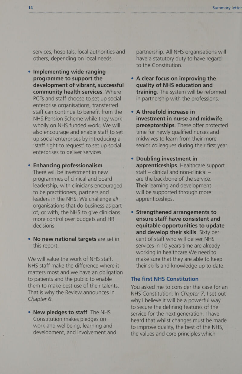 services, hospitals, local authorities and others, depending on local needs. Implementing wide ranging programme to support the development of vibrant, successful community health services. Where PCTs and staff choose to set up social enterprise organisations, transferred staff can continue to benefit from the NHS Pension Scheme while they work wholly on NHS funded work. We will also encourage and enable staff to set up social enterprises by introducing a ‘staff right to request’ to set up social enterprises to deliver services. Enhancing professionalism. There will be investment in new programmes of clinical and board leadership, with clinicians encouraged to be practitioners, partners and leaders in the NHS. We challenge al/ organisations that do business as part of, or with, the NHS to give clinicians more control over budgets and HR decisions. ¢ No new national targets are set in this report. We will value the work of NHS staff. NHS staff make the difference where it matters most and we have an obligation to patients and the public to enable them to make best use of their talents. That is why the Review announces in Chapter 6: e New pledges to staff. The NHS Constitution makes pledges on work and wellbeing, learning and development, and involvement and Summary letter partnership. All NHS organisations will have a statutory duty to have regard to the Constitution. A clear focus on improving the quality of NHS education and training. The system will be reformed in partnership with the professions. A threefold increase in investment in nurse and midwife preceptorships. These offer protected time for newly qualified nurses and midwives to learn from their more senior colleagues during their first year. Doubling investment in apprenticeships. Healthcare support Staff — clinical and non-clinical — are the backbone of the service. Their learning and development will be supported through more apprenticeships. Strengthened arrangements to ensure staff have consistent and equitable opportunities to update and develop their skills. Sixty per cent of staff who will deliver NHS services in 10 years time are already working in healthcare.We need to make sure that they are able to keep their skills and knowledge up to date. The first NHS Constitution You asked me to consider the case for an NHS Constitution. In Chapter 7, | set out why | believe it will be a powerful way to secure the defining features of the service for the next generation. | have heard that whilst changes must be made to improve quality, the best of the NHS, the values and core principles which