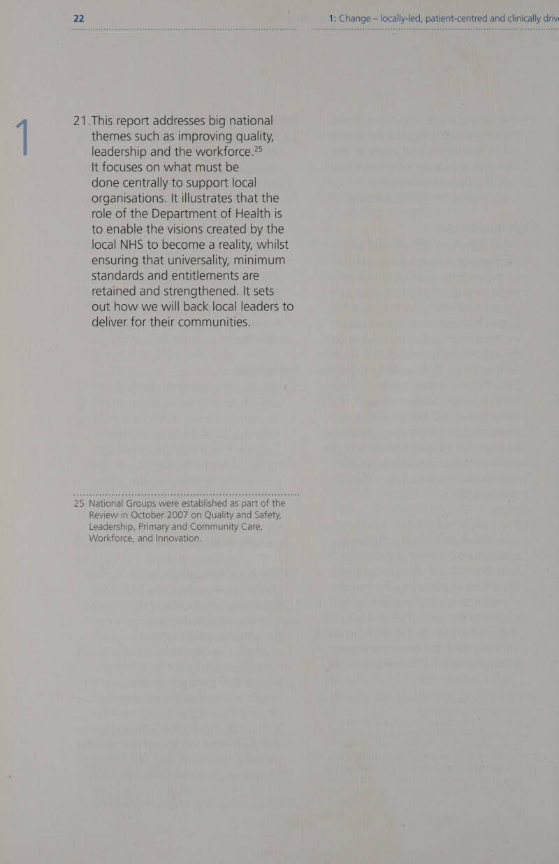 21.This report addresses big national themes such as improving quality, leadership and the workforce.?° It focuses on what must be done centrally to support local organisations. It illustrates that the role of the Department of Health Is to enable the visions created by the local NHS to become a reality, whilst ensuring that universality, minimum standards and entitlements are retained and strengthened. It sets out how we will back local leaders to deliver for their communities. 25 National Groups were established as part of the Review in October 2007 on Quality and Safety, Leadership, Primary and Community Care, Workforce, and Innovation.