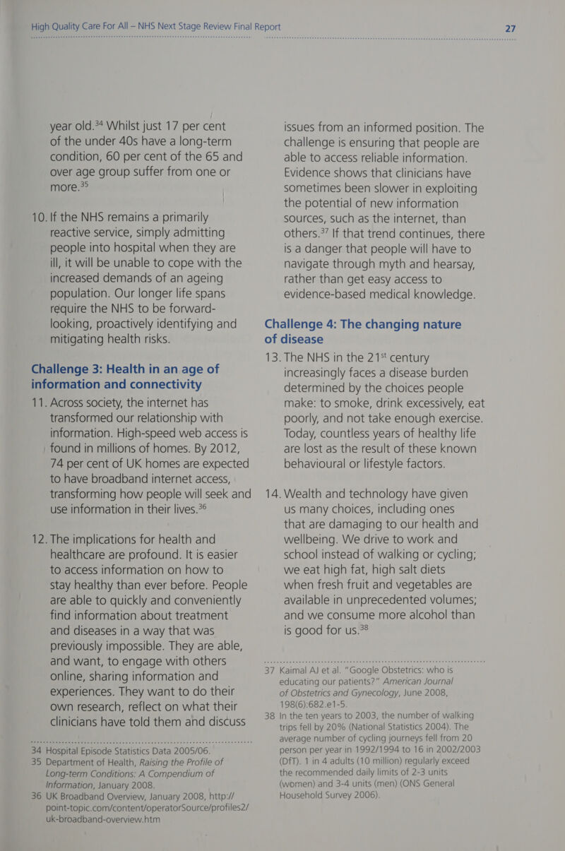 year old.** Whilst just 17 per cent of the under 40s have a long-term condition, 60 per cent of the 65 and over age group suffer from one or more.?° 10. If the NHS remains a primarily reactive service, simply admitting people into hospital when they are ill, it will be unable to cope with the increased demands of an ageing population. Our longer life spans require the NHS to be forward- looking, proactively identifying and mitigating health risks. Challenge 3: Health in an age of information and connectivity 11. Across society, the internet has transformed our relationship with information. High-speed web access is found in millions of homes. By 2012, 74 per cent of UK homes are expected to have broadband internet access, transforming how people will seek and use information in their lives.?° 12. The implications for health and healthcare are profound. It is easier to access information on how to Stay healthy than ever before. People are able to quickly and conveniently find information about treatment and diseases in a way that was previously impossible. They are able, and want, to engage with others online, sharing information and experiences. They want to do their own research, reflect on what their clinicians have told them and discuss 34 Hospital Episode Statistics Data 2005/06. 35 Department of Health, Raising the Profile of Long-term Conditions: A Compendium of Information, January 2008. 36 UK Broadband Overview, January 2008, http:// point-topic.com/content/operatorSource/profiles2/ uk-broadband-overview.htm issues from an informed position. The challenge is ensuring that people are able to access reliable information. Evidence shows that clinicians have sometimes been slower in exploiting the potential of new information sources, such as the internet, than others.?’ If that trend continues, there is a danger that people will have to navigate through myth and hearsay, rather than get easy access to evidence-based medical knowledge. of 13 7 38 disease . The NHS in the 21% century increasingly faces a disease burden determined by the choices people make: to smoke, drink excessively, eat poorly, and not take enough exercise. Today, countless years of healthy life are lost as the result of these known behavioural or lifestyle factors. Wealth and technology have given us many choices, including ones that are damaging to our health and wellbeing. We drive to work and school instead of walking or cycling; we eat high fat, high salt diets when fresh fruit and vegetables are available in unprecedented volumes; and we consume more alcohol than is good for us.?8 Kaimal AJ et al. “Google Obstetrics: who is educating our patients?” American Journal of Obstetrics and Gynecology, June 2008, 198(6):682.e1-5. In the ten years to 2003, the number of walking trips fell by 20% (National Statistics 2004). The average number of cycling journeys fell from 20 person per year in 1992/1994 to 16 in 2002/2003 (DfT). 1 in 4 adults (10 million) regularly exceed the recommended daily limits of 2-3 units (women) and 3-4 units (men) (ONS General Household Survey 2006).