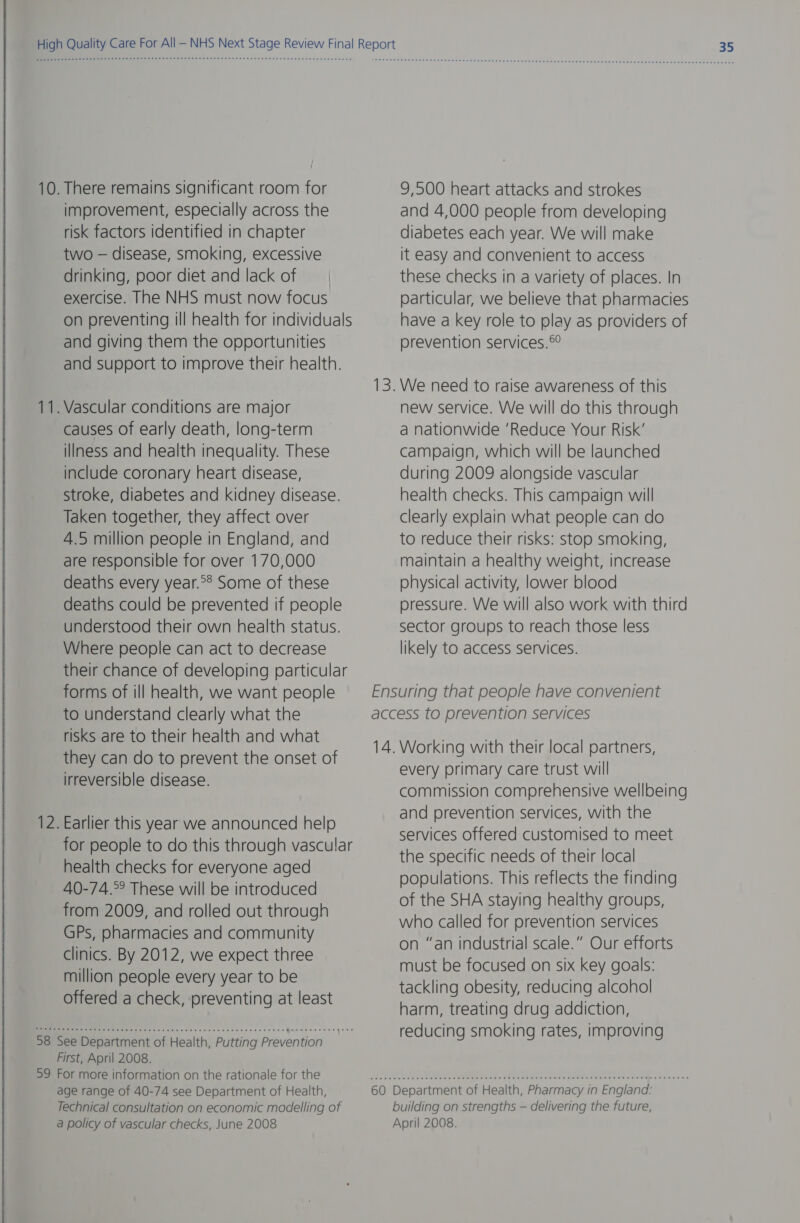 10. There remains significant room for improvement, especially across the risk factors identified in chapter two — disease, smoking, excessive drinking, poor diet and lack of exercise. The NHS must now focus on preventing ill health for individuals and giving them the opportunities and support to improve their health. — — . Vascular conditions are major causes of early death, long-term illness and health inequality. These include coronary heart disease, stroke, diabetes and kidney disease. Taken together, they affect over 4.5 million people in England, and are responsible for over 170,000 deaths every year.°® Some of these deaths could be prevented if people understood their own health status. Where people can act to decrease their chance of developing particular forms of ill health, we want people to understand clearly what the risks are to their health and what they can do to prevent the onset of irreversible disease. 12. Earlier this year we announced help for people to do this through vascular health checks for everyone aged 40-74.°° These will be introduced from 2009, and rolled out through GPs, pharmacies and community clinics. By 2012, we expect three million people every year to be offered a check, preventing at least i er ey 38 See Department of Health, Putting Prevention First, April 2008. 39 For more information on the rationale for the age range of 40-74 see Department of Health, Technical consultation on economic modelling of a policy of vascular checks, June 2008 9,500 heart attacks and strokes and 4,000 people from developing diabetes each year. We will make it easy and convenient to access these checks in a variety of places. In particular, we believe that pharmacies have a key role to play as providers of prevention services.© We need to raise awareness of this new service. We will do this through a nationwide ‘Reduce Your Risk’ campaign, which will be launched during 2009 alongside vascular health checks. This campaign will clearly explain what people can do to reduce their risks: stop smoking, maintain a healthy weight, increase physical activity, lower blood pressure. We will also work with third sector groups to reach those less likely to access services. every primary care trust will commission comprehensive wellbeing and prevention services, with the services offered customised to meet the specific needs of their local populations. This reflects the finding of the SHA staying healthy groups, who called for prevention services on “an industrial scale.” Our efforts must be focused on six key goals: tackling obesity, reducing alcohol harm, treating drug addiction, reducing smoking rates, improving building on strengths — delivering the future, April 2008.