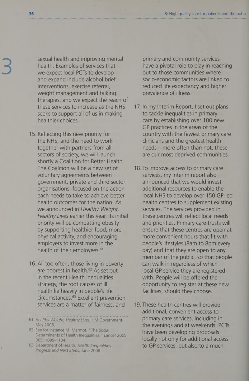 sexual health and improving mental health. Examples of services that we expect local PCTs to develop and expand include alcohol brief interventions, exercise referral, weight management and talking therapies, and we expect the reach of these services to increase as the NHS seeks to support all of us in making healthier choices. Reflecting this new priority for the NHS, and the need to work together with partners from all sectors of society, we will launch shortly a Coalition for Better Health. The Coalition will be a new set of voluntary agreements between government, private and third sector organisations, focused on the action each needs to take to achieve better health outcomes for the nation. As we announced in Healthy Weight, Healthy Lives earlier this year, its initial priority will be combatting obesity by supporting healthier food, more physical activity, and encouraging employers to invest more in the health of their employees.°' .All too often, those living in poverty are poorest in health.® As set out in the recent Health Inequalities Strategy, the root causes of ill health lie heavily in people's life circumstances.® Excellent prevention services are a matter of fairness, and 61 Healthy Weight, Healthy Lives, HM Government, May 2008. 62 See for instance M. Marmot, “The Social Determinants of Health Inequalities,” Lancet 2005, 365, 1099-1104. 63 Department of Health, Health Inequalities: Progress and Next Steps, June 2008. 3: High quality care for patients and the public primary and community services have a pivotal role to play in reaching out to those communities where socio-economic factors are linked to reduced life expectancy and higher prevalence of illness. In my Interim Report, | set out plans to tackle inequalities in primary care by establishing over 100 new GP practices in the areas of the country with the fewest primary care clinicians and the greatest health needs — more often than not, these are our most deprived communities. services, my interim report also announced that we would invest additional resources to enable the local NHS to develop over 150 GP-led health centres to supplement existing services. The services provided in these centres will reflect local needs and priorities. Primary care trusts will ensure that these centres are open at more convenient hours that fit with people's lifestyles (8am to 8pm every day) and that they are open to any member of the public, so that people can walk in regardless of which local GP service they are registered with. People will be offered the opportunity to register at these new facilities, should they choose. These health centres will provide additional, convenient access to primary care services, including in the evenings and at weekends. PCTs have been developing proposals locally not only for additional access to GP services, but also to a much