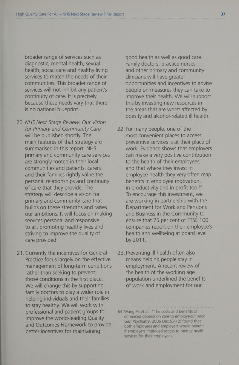 2 — broader range of services such as diagnostic, mental health, sexual health, social care and healthy living services to match the needs of their communities. This broader range of services will not inhibit any patient's continuity of care. It is precisely because these needs vary that there is no national blueprint. NHS Next Stage Review: Our Vision for Primary and Community Care will be published shortly. The main features of that strategy are summarised in this report. NHS primary and community care services are strongly rooted in their local communities and patients, carers and their families rightly value the personal relationships and continuity of care that they provide. The strategy will describe a vision for primary and community care that builds on these strengths and raises our ambitions. It will focus on making services personal and responsive to all, promoting healthy lives and striving to improve the quality of care provided. Practice focus largely on the effective management of long-term conditions rather than seeking to prevent those conditions in the first place. We will change this by supporting family doctors to play a wider role in helping individuals and their families to stay healthy. We will work with professional and patient groups to improve the world-leading Quality and Outcomes Framework to provide better incentives for maintaining 64 good health as well as good care. Family doctors, practice nurses and other primary and community clinicians will have greater opportunities and incentives to advise people on measures they can take to improve their health. We will support this by investing new resources In the areas that are worst affected by obesity and alcohol-related ill health. For many people, one of the most convenient places to access preventive services is at their place of work. Evidence shows that employers can make a very positive contribution to the health of their employees, and that where they invest in employee health they very often reap benefits In employee motivation, in productivity and in profit too. To encourage this investment, we are working in partnership with the Department for Work and Pensions and Business in the Community to ensure that 75 per cent of FTSE 100 companies report on their employee's health and wellbeing at board level by 2011. Preventing ill health often also means helping people stay in employment. A recent review of the health of the working age population underlined the benefits of work and employment for our Wang PS et al., “The costs and benefits of enhanced depression care to employers,” Arch Gen Psychiatry. 2006 Dec;63(12) found that both employees and employers would benefit if employers improved access to mental health services for their employees.