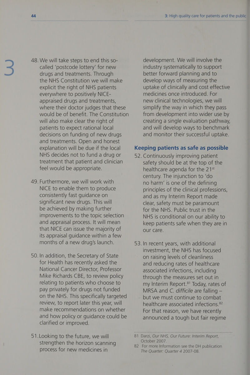 3 48. We will take steps to end this so- called ‘postcode lottery’ for new drugs and treatments. Through the NHS Constitution we will make explicit the right of NHS patients everywhere to positively NICE- appraised drugs and treatments, where their doctor judges that these would be of benefit. The Constitution will also make clear the right of patients to expect rational local decisions on funding of new drugs and treatments. Open and honest explanation will be due if the local NHS decides not to fund a drug or treatment that patient and clinician feel would be appropriate. 49. Furthermore, we will work with NICE to enable them to produce consistently fast guidance on significant new drugs. This will be achieved by making further improvements to the topic selection and appraisal process. It will mean that NICE can issue the majority of its appraisal guidance within a few months of a new drug's launch. 50. In addition, the Secretary of State for Health has recently asked the National Cancer Director, Professor Mike Richards CBE, to review policy relating to patients who choose to pay privately for drugs not funded on the NHS. This specifically targeted review, to report later this year, will make recommendations on whether and how policy or guidance could be clarified or improved. 5 —_— .Looking to the future, we will strengthen the horizon scanning process for new medicines in 3: High quality care for patients and the public development. We will involve the industry systematically to support better forward planning and to develop ways of measuring the uptake of clinically and cost effective medicines once introduced. For new clinical technologies, we will simplify the way in which they pass from development into wider use by creating a single evaluation pathway, and will develop ways to benchmark and monitor their successful uptake. ay safety should be at the top of the healthcare agenda for the 21° century. The injunction to ‘do no harm’ is one of the defining principles of the clinical professions, and as my Interim Report made clear, safety must be paramount for the NHS. Public trust in the NHS is conditional on our ability to keep patients safe when they are in Our care. In recent years, with additional investment, the NHS has focused on raising levels of cleanliness and reducing rates of healthcare associated infections, including through the measures set out in my Interim Report.®' Today, rates of MRSA and C. difficile are falling — but we must continue to combat healthcare associated infections.® For that reason, we have recently announced a tough but fair regime The Quarter: Quarter 4 2007-08.