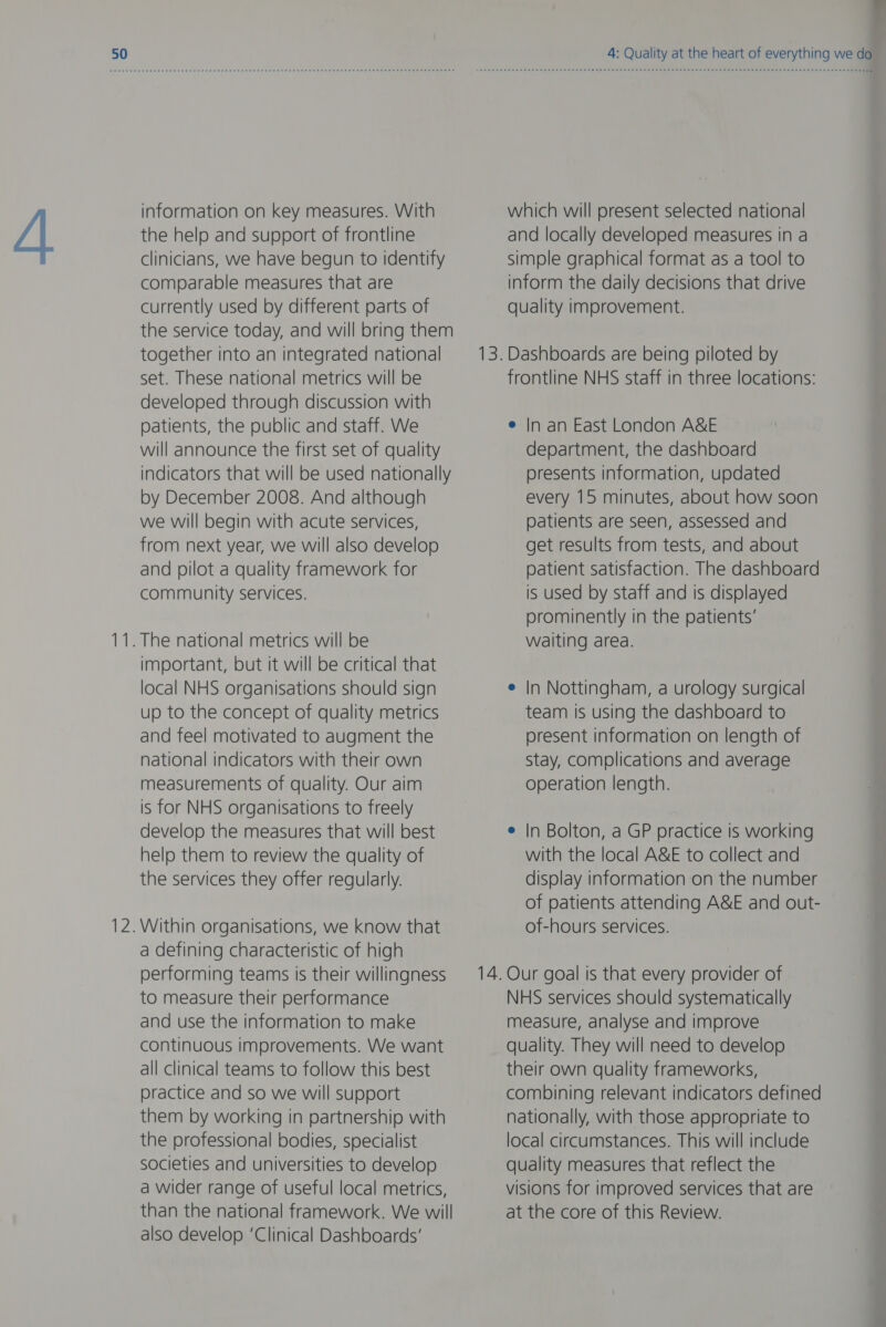 —_ —_— information on key measures. With the help and support of frontline clinicians, we have begun to identify comparable measures that are currently used by different parts of the service today, and will bring them together into an integrated national developed through discussion with patients, the public and staff. We will announce the first set of quality indicators that will be used nationally by December 2008. And although we will begin with acute services, from next year, we will also develop and pilot a quality framework for community services. important, but it will be critical that local NHS organisations should sign up to the concept of quality metrics and feel motivated to augment the national indicators with their own measurements of quality. Our aim is for NHS organisations to freely develop the measures that will best help them to review the quality of the services they offer regularly. a defining characteristic of high performing teams is their willingness to measure their performance and use the information to make continuous improvements. We want all clinical teams to follow this best practice and so we will support them by working in partnership with the professional bodies, specialist societies and universities to develop a wider range of useful local metrics, than the national framework. We will also develop ‘Clinical Dashboards’ which will present selected national and locally developed measures in a simple graphical format as a tool to inform the daily decisions that drive quality improvement. In an East London A&amp;E department, the dashboard presents information, updated every 15 minutes, about how soon patients are seen, assessed and get results from tests, and about patient satisfaction. The dashboard is used by staff and Is displayed prominently in the patients’ waiting area. In Nottingham, a urology surgical team is using the dashboard to present information on length of Stay, complications and average operation length. In Bolton, a GP practice is working with the local A&amp;E to collect and display information on the number of patients attending A&amp;E and out- of-hours services. Our goal is that every provider of NHS services should systematically measure, analyse and improve quality. They will need to develop their own quality frameworks, combining relevant indicators defined nationally, with those appropriate to local circumstances. This will include quality measures that reflect the visions for improved services that are at the core of this Review. e