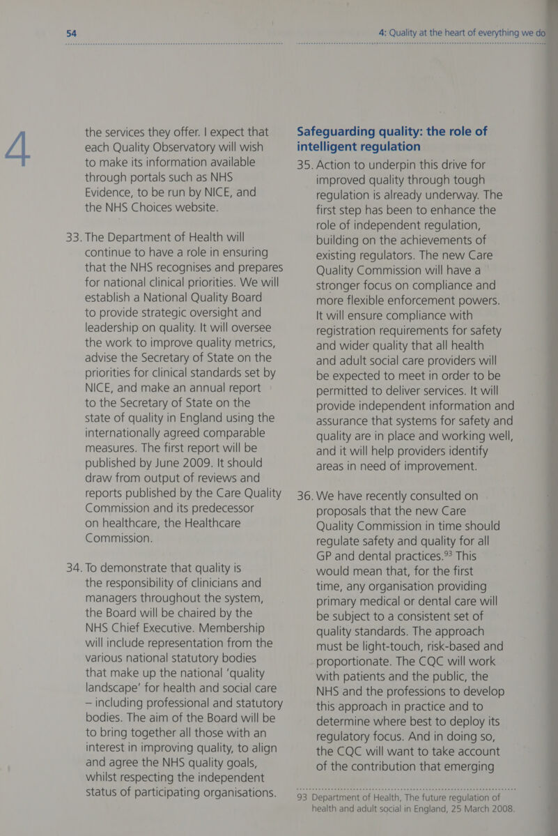 the services they offer. | expect that each Quality Observatory will wish to make its information available through portals such as NHS Evidence, to be run by NICE, and the NHS Choices website. 33. The Department of Health will continue to have a role in ensuring that the NHS recognises and prepares for national clinical priorities. We will establish a National Quality Board to provide strategic oversight and leadership on quality. It will oversee the work to improve quality metrics, advise the Secretary of State on the priorities for clinical standards set by NICE, and make an annual report to the Secretary of State on the state of quality in England using the internationally agreed comparable measures. The first report will be published by June 2009. It should draw from output of reviews and reports published by the Care Quality Commission and its predecessor on healthcare, the Healthcare Commission. 34. To demonstrate that quality is the responsibility of clinicians and managers throughout the system, the Board will be chaired by the NHS Chief Executive. Membership will include representation from the various national statutory bodies that make up the national ‘quality landscape’ for health and social care — including professional and statutory bodies. The aim of the Board will be to bring together all those with an interest in improving quality, to align and agree the NHS quality goals, whilst respecting the independent Status of participating organisations. 4: Quality at the heart of everything we do 3D 93 . Action to underpin this drive for improved quality through tough regulation is already underway. The first step has been to enhance the role of independent regulation, building on the achievements of existing regulators. The new Care Quality Commission will have a stronger focus on compliance and more flexible enforcement powers. It will ensure compliance with registration requirements for safety and wider quality that all health and adult social care providers will be expected to meet in order to be permitted to deliver services. It will provide independent information and assurance that systems for safety and quality are in place and working well, and it will help providers identify areas in need of improvement. We have recently consulted on proposals that the new Care Quality Commission in time should regulate safety and quality for all GP and dental practices.?? This would mean that, for the first time, any organisation providing primary medical or dental care will be subject to a consistent set of quality standards. The approach must be light-touch, risk-based and proportionate. The CQC will work with patients and the public, the NHS and the professions to develop this approach in practice and to determine where best to deploy its regulatory focus. And in doing so, the CQC will want to take account of the contribution that emerging Department of Health, The future regulation of health and adult social in England, 25 March 2008.