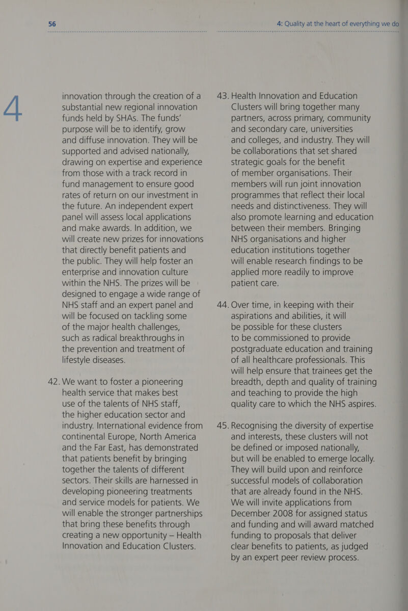 innovation through the creation of a substantial new regional innovation funds held by SHAs. The funds’ purpose will be to identify, grow and diffuse innovation. They will be supported and advised nationally, drawing on expertise and experience from those with a track record in fund management to ensure good rates of return on our investment in the future. An independent expert panel will assess local applications and make awards. In addition, we will create new prizes for innovations that directly benefit patients and the public. They will help foster an enterprise and innovation culture within the NHS. The prizes will be designed to engage a wide range of NHS staff and an expert panel and will be focused on tackling some of the major health challenges, such as radical breakthroughs in the prevention and treatment of lifestyle diseases. We want to foster a pioneering health service that makes best use of the talents of NHS staff, the higher education sector and industry. International evidence from continental Europe, North America and the Far East, has demonstrated that patients benefit by bringing together the talents of different sectors. Their skills are harnessed in developing pioneering treatments and service models for patients. We will enable the stronger partnerships that bring these benefits through creating a new opportunity — Health Innovation and Education Clusters. 4: Quality at the heart of everything we do Health Innovation and Education Clusters will bring together many partners, across primary, Community and secondary care, universities and colleges, and industry. They will be collaborations that set shared Strategic goals for the benefit of member organisations. Their members will run joint innovation programmes that reflect their local needs and distinctiveness. They will also promote learning and education between their members. Bringing NHS organisations and higher education institutions together will enable research findings to be applied more readily to improve patient care. aspirations and abilities, it will be possible for these clusters to be commissioned to provide postgraduate education and training of all healthcare professionals. This will help ensure that trainees get the breadth, depth and quality of training and teaching to provide the high quality care to which the NHS aspires. Recognising the diversity of expertise and interests, these clusters will not be defined or imposed nationally, but will be enabled to emerge locally. They will build upon and reinforce successful models of collaboration that are already found in the NHS. We will invite applications from December 2008 for assigned status and funding and will award matched funding to proposals that deliver clear benefits to patients, as judged by an expert peer review process.