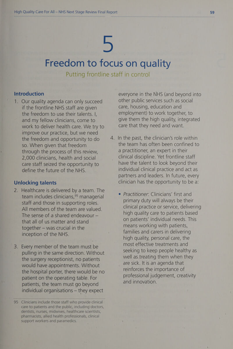 Introduction 1. Our quality agenda can only succeed if the frontline NHS staff are given the freedom to use their talents. |, and my fellow clinicians, come to work to deliver health care. We try to improve our practice, but we need the freedom and opportunity to do so. When given that freedom through the process of this review, 2,000 clinicians, health and social care staff seized the opportunity to define the future of the NHS. Unlocking talents 2. Healthcare is delivered by a team. The team includes clinicians,?° managerial Staff and those in supporting roles. All members of the team are valued. The sense of a shared endeavour — that all of us matter and stand together — was crucial in the inception of the NHS. 3. Every member of the team must be pulling in the same direction. Without the surgery receptionist, no patients would have appointments. Without the hospital porter, there would be no patient on the operating table. For patients, the team must go beyond individual organisations — they expect 95 Clinicians include those staff who provide clinical care to patients and the public, including doctors, dentists, nurses, midwives, healthcare scientists, pharmacists, allied health professionals, clinical support workers and paramedics. everyone in the NHS (and beyond into other public services such as social care, housing, education and employment) to work together, to give them the high quality, integrated care that they need and want. the team has often been confined to a practitioner, an expert in their clinical discipline. Yet frontline staff have the talent to look beyond their individual clinical practice and act as partners and leaders. In future, every clinician has the opportunity to be a: e Practitioner. Clinicians’ first and primary duty will always be their clinical practice or service, delivering high quality care to patients based on patients’ individual needs. This means working with patients, families and carers in delivering high quality, personal care, the most effective treatments and seeking to keep people healthy as well as treating them when they are sick. It is an agenda that reinforces the importance of professional judgement, creativity and innovation.