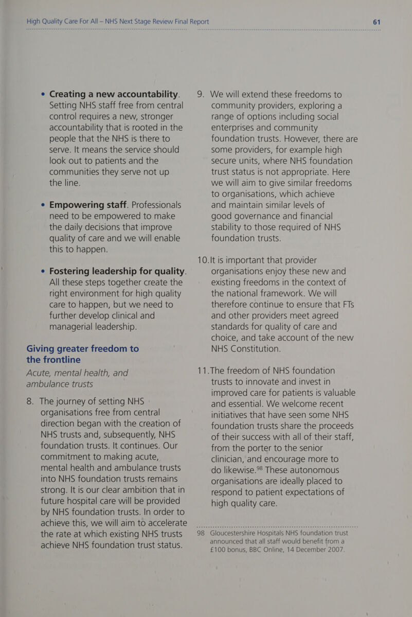 Creating a new accountability. Setting NHS staff free from central control requires a new, stronger accountability that is rooted in the people that the NHS is there to serve. It means the service should look out to patients and the communities they serve not up the line. Empowering staff. Professionals need to be empowered to make the daily decisions that improve quality of care and we will enable this to happen. Fostering leadership for quality. All these steps together create the right environment for high quality care to happen, but we need to further develop clinical and managerial leadership. Giving greater freedom to the frontline Acute, mental health, and ambulance trusts 8. The journey of setting NHS organisations free from central direction began with the creation of NHS trusts and, subsequently, NHS foundation trusts. It continues. Our commitment to making acute, mental health and ambulance trusts into NHS foundation trusts remains strong. It is our clear ambition that in future hospital care will be provided by NHS foundation trusts. In order to achieve this, we will aim to accelerate the rate at which existing NHS trusts achieve NHS foundation trust status. community providers, exploring a range of options including social enterprises and community foundation trusts. However, there are some providers, for example high secure units, where NHS foundation trust status Is not appropriate. Here we will aim to give similar freedoms to organisations, which achieve and maintain similar levels of good governance and financial Stability to those required of NHS foundation trusts. organisations enjoy these new and existing freedoms in the context of the national framework. We will therefore continue to ensure that FTs and other providers meet agreed Standards for quality of care and choice, and take account of the new NHS Constitution. trusts to innovate and invest in improved care for patients is valuable and essential. We welcome recent initiatives that have seen some NHS foundation trusts share the proceeds of their success with all of their staff, from the porter to the senior clinician, and encourage more to do likewise.*® These autonomous organisations are ideally placed to respond to patient expectations of high quality care. Gloucestershire Hospitals NHS foundation trust announced that all staff would benefit from a £100 bonus, BBC Online, 14 December 2007.