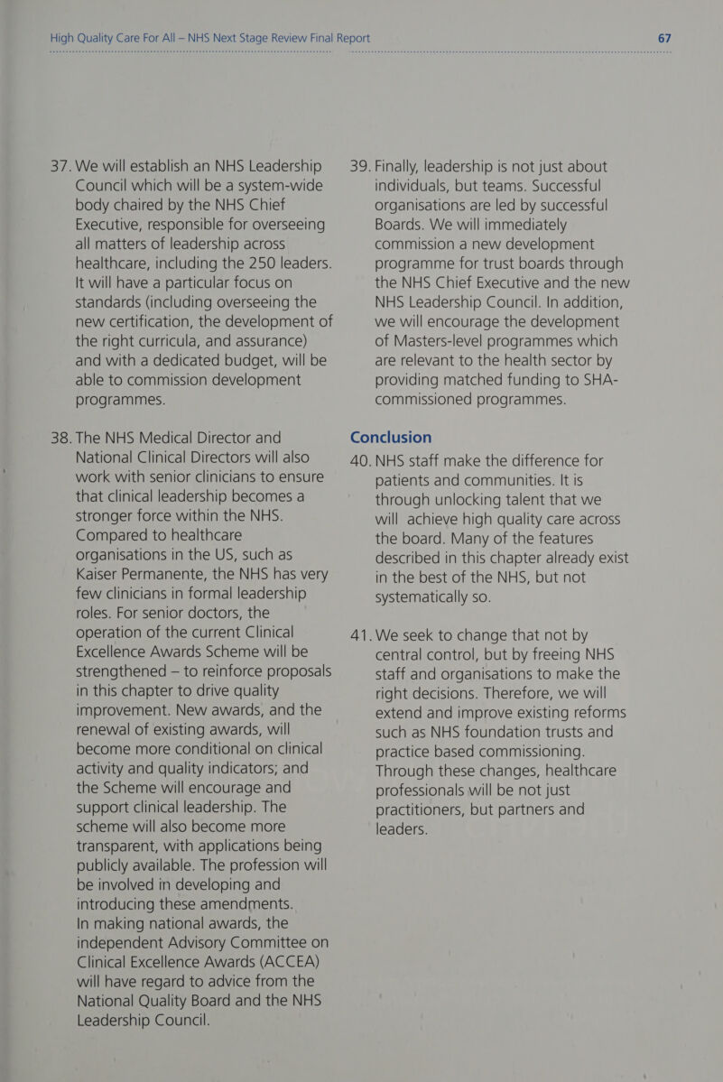 37.We will establish an NHS Leadership Council which will be a system-wide body chaired by the NHS Chief Executive, responsible for overseeing all matters of leadership across healthcare, including the 250 leaders. It will have a particular focus on Standards (including overseeing the new certification, the development of the right curricula, and assurance) and with a dedicated budget, will be able to commission development programmes. 38. The NHS Medical Director and National Clinical Directors will also work with senior clinicians to ensure that clinical leadership becomes a stronger force within the NHS. Compared to healthcare organisations in the US, such as Kaiser Permanente, the NHS has very few clinicians in formal leadership roles. For senior doctors, the operation of the current Clinical Excellence Awards Scheme will be strengthened — to reinforce proposals in this chapter to drive quality improvement. New awards, and the renewal of existing awards, will become more conditional on clinical activity and quality indicators; and the Scheme will encourage and support clinical leadership. The scheme will also become more transparent, with applications being publicly available. The profession will be involved in developing and introducing these amendments. In making national awards, the independent Advisory Committee on Clinical Excellence Awards (ACCEA) will have regard to advice from the National Quality Board and the NHS Leadership Council. individuals, but teams. Successful organisations are led by successful Boards. We will immediately commission a new development programme for trust boards through the NHS Chief Executive and the new NHS Leadership Council. In addition, we will encourage the development of Masters-level programmes which are relevant to the health sector by providing matched funding to SHA- commissioned programmes. 4 —_— patients and communities. It is through unlocking talent that we will achieve high quality care across the board. Many of the features described in this chapter already exist in the best of the NHS, but not systematically so. central control, but by freeing NHS staff and organisations to make the right decisions. Therefore, we will extend and improve existing reforms such as NHS foundation trusts and practice based commissioning. Through these changes, healthcare professionals will be not just practitioners, but partners and leaders.
