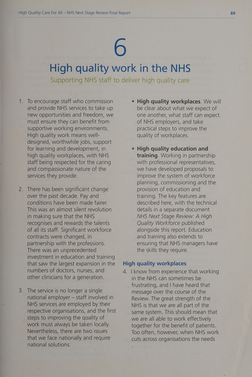 To encourage staff who commission and provide NHS services to take up new opportunities and freedom, we must ensure they can benefit from Supportive working environments. High quality work means well- designed, worthwhile jobs, support for learning and development, in high quality workplaces, with NHS Staff being respected for the caring and compassionate nature of the services they provide. There has been significant change over the past decade. Pay and conditions have been made fairer. This was an almost silent revolution in making sure that the NHS recognises and rewards the talents of all its staff. Significant workforce contracts were changed, in partnership with the professions. There was an unprecedented investment in education and training that saw the largest expansion in the numbers of doctors, nurses, and other clinicians for a generation. national employer — staff involved in NHS services are employed by their respective organisations, and the first steps to improving the quality of work must always be taken locally. Nevertheless, there are two issues that we face nationally and require national solutions: e High quality workplaces. We will be clear about what we expect of one another, what staff can expect of NHS employers, and take practical steps to improve the quality of workplaces. High quality education and training. Working in partnership with professional representatives, we have developed proposals to improve the system of workforce planning, commissioning and the provision of education and training. The key features are described here, with the technical details in a separate document NHS Next Stage Review: A High Quality Workforce published alongside this report. Education and training also extends to ensuring that NHS managers have the skills they require. in the NHS can sometimes be frustrating, and | have heard that message over the course of the Review. The great strength of the NHS is that we are all part of the same system. This should mean that we are all able to work effectively together for the benefit of patients. Too often, however, when NHS work cuts across organisations the needs