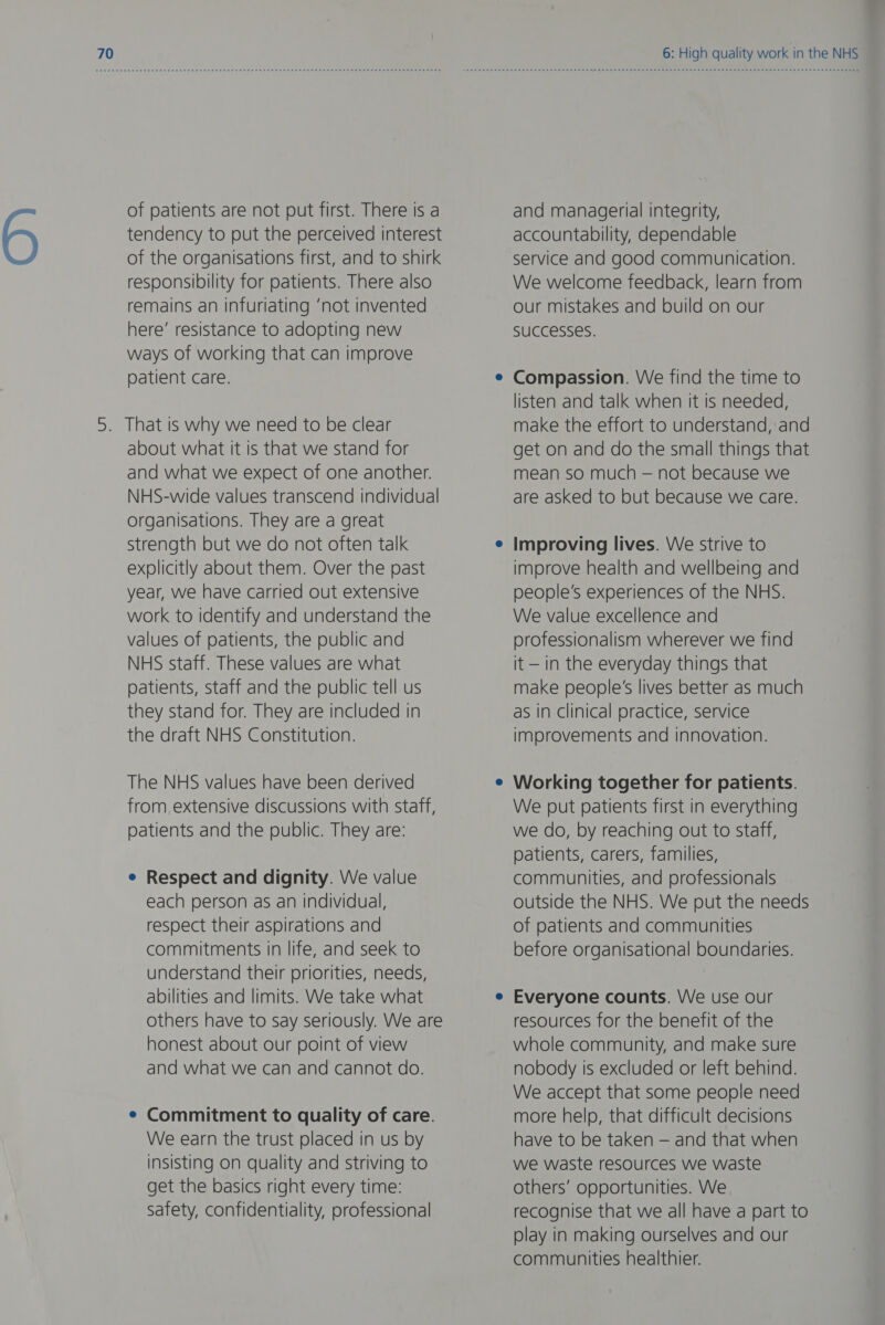 of patients are not put first. There is a tendency to put the perceived interest of the organisations first, and to shirk responsibility for patients. There also remains an infuriating ‘not invented here’ resistance to adopting new ways of working that can improve patient care. 5. That is why we need to be clear about what It is that we stand for and what we expect of one another. NHS-wide values transcend individual organisations. They are a great strength but we do not often talk explicitly about them. Over the past year, we have carried out extensive work to Identify and understand the values of patients, the public and NHS staff. These values are what patients, staff and the public tell us they stand for. They are included in the draft NHS Constitution. The NHS values have been derived from extensive discussions with staff, patients and the public. They are: e Respect and dignity. We value each person as an individual, respect their aspirations and commitments in life, and seek to understand their priorities, needs, abilities and limits. We take what others have to say seriously. We are honest about our point of view and what we can and cannot do. e Commitment to quality of care. We earn the trust placed in us by insisting on quality and striving to get the basics right every time: safety, confidentiality, professional 6: High quality work in the NHS and managerial integrity, accountability, dependable service and good communication. We welcome feedback, learn from our mistakes and build on our SUCCeSSES. Compassion. We find the time to listen and talk when it is needed, make the effort to understand, and get on and do the small things that mean so much — not because we are asked to but because we care. Improving lives. We strive to improve health and wellbeing and people's experiences of the NHS. We value excellence and professionalism wherever we find it — in the everyday things that make people's lives better as much as in clinical practice, service improvements and innovation. Working together for patients. We put patients first in everything we do, by reaching out to staff, patients, carers, families, communities, and professionals outside the NHS. We put the needs of patients and communities before organisational boundaries. Everyone counts. VVe use our resources for the benefit of the whole community, and make sure nobody is excluded or left behind. We accept that some people need more help, that difficult decisions have to be taken — and that when we waste resources we waste others’ opportunities. We recognise that we all have a part to play in making ourselves and our communities healthier.