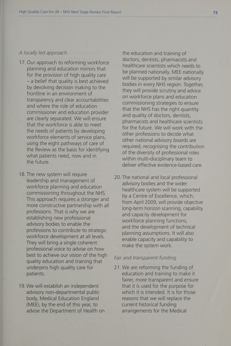 A locally led approach 17. Our approach to reforming workforce planning and education mirrors that for the provision of high quality care — a belief that quality is best achieved by devolving decision making to the frontline in an environment of transparency and clear accountabilities and where the role of education commissioner and education provider are clearly separated. We will ensure that the workforce is able to meet the needs of patients by developing workforce elements of service plans, using the eight pathways of care of the Review as the basis for identifying What patients need, now and in the future. 18. The new system will require leadership and management of workforce planning and education commissioning throughout the NHS. This approach requires a stronger and more constructive partnership with all professions. That is why we are establishing new professional advisory bodies to enable the professions to contribute to strategic workforce development at all levels. They will bring a single coherent professional voice to advise on how best to achieve our vision of the high quality education and training that underpins high quality care for patients. 19. We will establish an independent advisory non-departmental public body, Medical Education England (MEE), by the end of this year, to advise the Department of Health on the education and training of doctors, dentists, pharmacists and healthcare scientists which needs to be planned nationally. MEE nationally will be supported by similar advisory bodies in every NHS region. Together, they will provide scrutiny and advice on workforce plans and education commissioning strategies to ensure that the NHS has the right quantity and quality of doctors, dentists, pharmacists and healthcare scientists for the future. We will work with the other professions to decide what other national advisory boards are required, recognising the contribution of the diversity of professional roles within multi-disciplinary team to deliver effective evidence-based care. advisory bodies and the wider healthcare system will be supported by a Centre of Excellence, which, from April 2009, will provide objective long-term horizon scanning, capability and capacity development for workforce planning functions, and the development of technical planning assumptions. It will also enable capacity and capability to make the system work. education and training to make it fairer, more transparent and ensure that it is used for the purpose for which it is intended. It is for those reasons that we will replace the current historical funding arrangements for the Medical