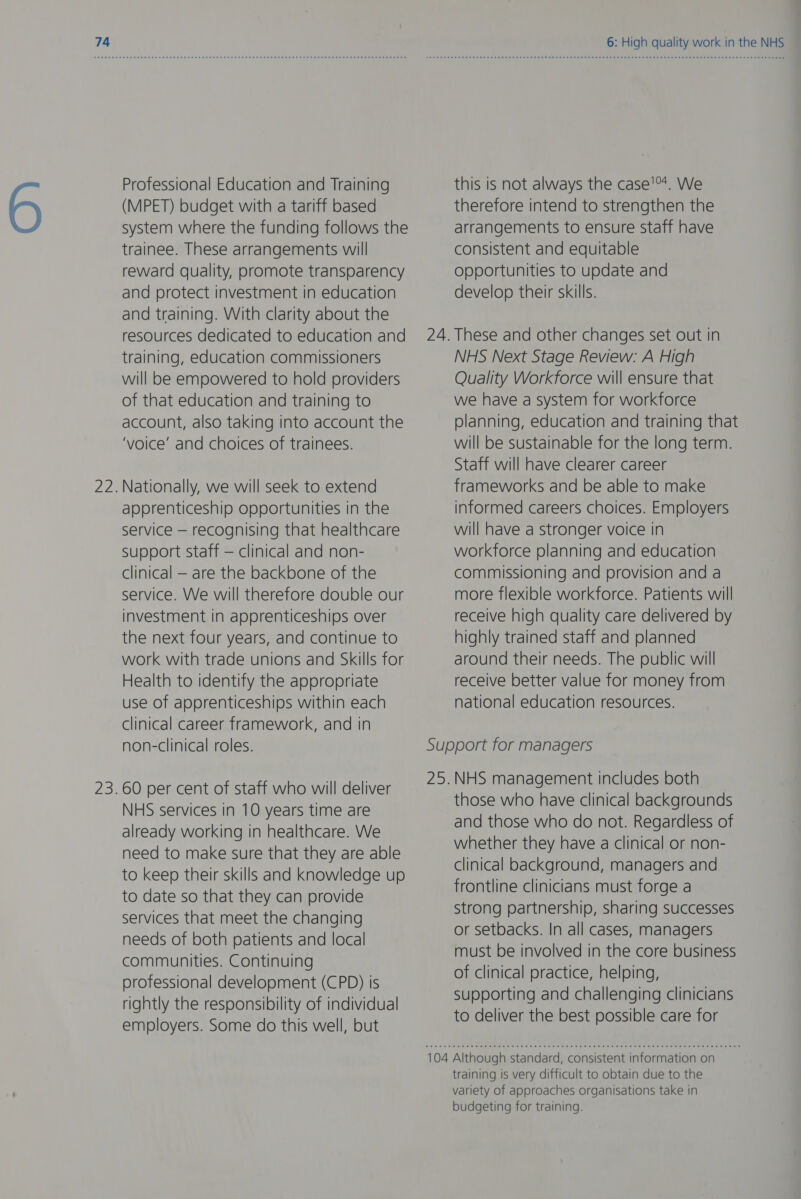 Professional Education and Training (MPET) budget with a tariff based system where the funding follows the trainee. These arrangements will reward quality, promote transparency and protect investment in education and training. With clarity about the resources dedicated to education and training, education commissioners will be empowered to hold providers of that education and training to account, also taking into account the ‘voice’ and choices of trainees. 22.Nationally, we will seek to extend apprenticeship opportunities in the service — recognising that healthcare support staff — clinical and non- clinical — are the backbone of the service. We will therefore double our investment in apprenticeships over the next four years, and continue to work with trade unions and Skills for Health to identify the appropriate use of apprenticeships within each clinical career framework, and in non-clinical roles. 23.60 per cent of staff who will deliver NHS services in 10 years time are already working in healthcare. We need to make sure that they are able to keep their skills and knowledge up to date so that they can provide services that meet the changing needs of both patients and local communities. Continuing professional development (CPD) is rightly the responsibility of individual employers. Some do this well, but this is not always the case'™*. We therefore intend to strengthen the arrangements to ensure staff have consistent and equitable opportunities to update and develop their skills. 24. These and other changes set out In NHS Next Stage Review: A High Quality Workforce will ensure that we have a system for workforce planning, education and training that will be sustainable for the long term. Staff will have clearer career frameworks and be able to make informed careers choices. Employers will have a stronger voice in workforce planning and education commissioning and provision and a more flexible workforce. Patients will receive high quality care delivered by highly trained staff and planned around their needs. The public will receive better value for money from national education resources. Support for managers 25.NHS management includes both those who have clinical backgrounds and those who do not. Regardless of whether they have a clinical or non- clinical background, managers and frontline clinicians must forge a strong partnership, sharing successes or setbacks. In all cases, managers must be involved in the core business of clinical practice, helping, supporting and challenging clinicians to deliver the best possible care for 104 Although standard, consistent information on training is very difficult to obtain due to the variety of approaches organisations take in budgeting for training.