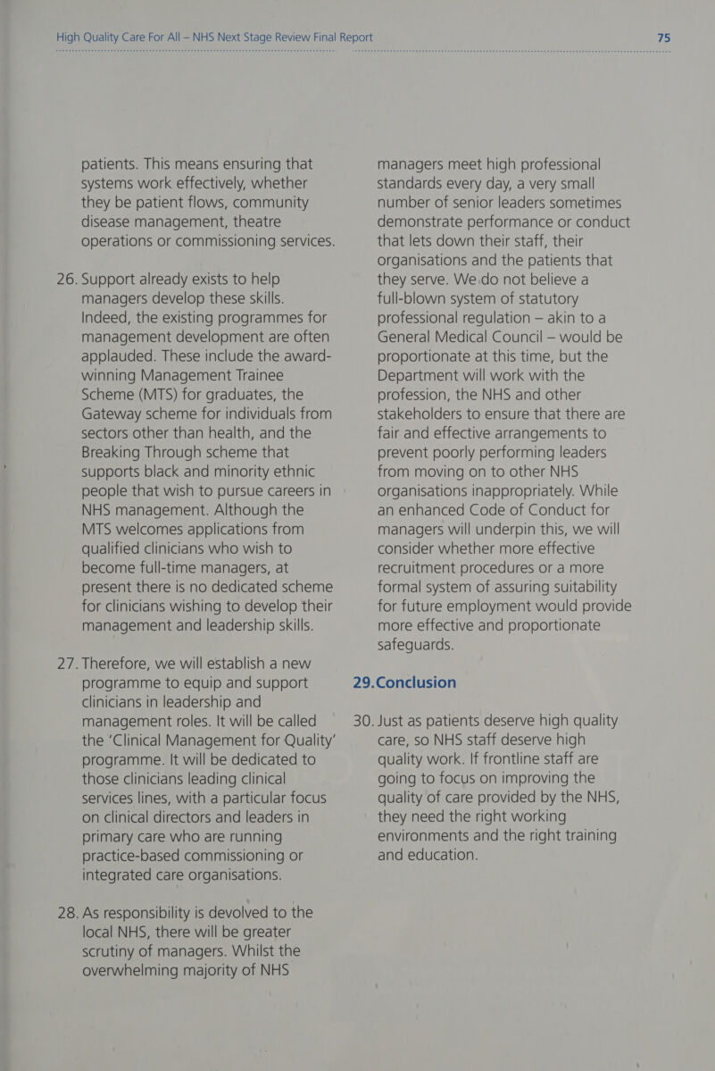 patients. This means ensuring that systems work effectively, whether they be patient flows, community disease management, theatre operations or commissioning services. Support already exists to help managers develop these skills. Indeed, the existing programmes for management development are often applauded. These include the award- winning Management Trainee Scheme (MTS) for graduates, the Gateway scheme for individuals from sectors other than health, and the Breaking Through scheme that supports black and minority ethnic people that wish to pursue careers in NHS management. Although the MTS welcomes applications from qualified clinicians who wish to become full-time managers, at present there is no dedicated scheme for clinicians wishing to develop their management and leadership skills. Therefore, we will establish a new programme to equip and support clinicians in leadership and management roles. It will be called the ‘Clinical Management for Quality’ programme. It will be dedicated to those clinicians leading clinical services lines, with a particular focus on clinical directors and leaders in primary care who are running practice-based commissioning or integrated care organisations. As responsibility is devolved to the local NHS, there will be greater scrutiny of managers. Whilst the overwhelming majority of NHS managers meet high professional standards every day, a very small number of senior leaders sometimes demonstrate performance or conduct that lets down their staff, their organisations and the patients that they serve. We.do not believe a full-blown system of statutory professional regulation — akin to a General Medical Council — would be proportionate at this time, but the Department will work with the profession, the NHS and other stakeholders to ensure that there are fair and effective arrangements to prevent poorly performing leaders from moving on to other NHS organisations inappropriately. While an enhanced Code of Conduct for managers will underpin this, we will consider whether more effective recruitment procedures or a more formal system of assuring suitability for future employment would provide more effective and proportionate safeguards. care, so NHS staff deserve high quality work. If frontline staff are going to focus on improving the quality of care provided by the NHS, they need the right working environments and the right training and education.