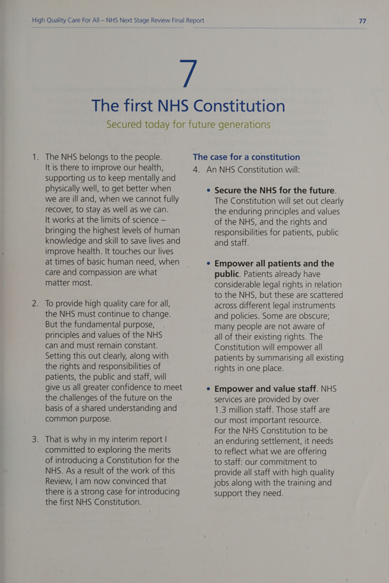 The NHS belongs to the people. It is there to improve our health, Supporting us to keep mentally and physically well, to get better when we are ill and, when we cannot fully recover, to stay as well as we can. It works at the limits of science — bringing the highest levels of human knowledge and skill to save lives and improve health. It touches our lives at times of basic human need, when care and compassion are what matter most. To provide high quality care for all, the NHS must continue to change. But the fundamental purpose, principles and values of the NHS can and must remain constant. Setting this out clearly, along with the rights and responsibilities of patients, the public and staff, will give us all greater confidence to meet the challenges of the future on the basis of a shared understanding and common purpose. That is why in my interim report | committed to exploring the merits of introducing a Constitution for the NHS. As a result of the work of this Review, | am now convinced that there is a strong case for introducing the first NHS Constitution. The case for a constitution 4. An NHS Constitution will: e Secure the NHS for the future. The Constitution will set out clearly the enduring principles and values of the NHS, and the rights and responsibilities for patients, public and staff. Empower all patients and the public. Patients already have considerable legal rights in relation to the NHS, but these are scattered across different legal instruments and policies. Some are obscure; many people are not aware of all of their existing rights. The Constitution will empower all patients by summarising all existing rights in one place. Empower and value staff. NHS services are provided by over 1.3 million staff. Those staff are our most important resource. For the NHS Constitution to be an enduring settlement, it needs to reflect what we are offering to staff: our commitment to provide all staff with high quality jobs along with the training and Support they need.