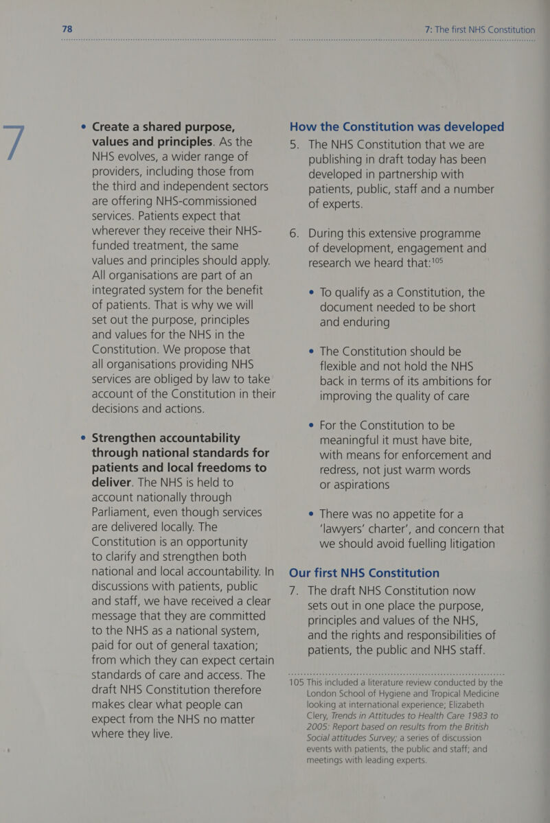 Create a shared purpose, values and principles. As the NHS evolves, a wider range of providers, including those from the third and independent sectors are offering NHS-commissioned services. Patients expect that wherever they receive their NHS- funded treatment, the same values and principles should apply. All organisations are part of an integrated system for the benefit of patients. That is why we will set out the purpose, principles and values for the NHS in the Constitution. We propose that all organisations providing NHS services are obliged by law to take account of the Constitution in their decisions and actions. Strengthen accountability through national standards for patients and local freedoms to deliver. The NHS is held to account nationally through Parliament, even though services are delivered locally. The Constitution is an opportunity to clarify and strengthen both national and local accountability. In discussions with patients, public and staff, we have received a clear message that they are committed to the NHS as a national system, paid for out of general taxation; from which they can expect certain Standards of care and access. The draft NHS Constitution therefore makes clear what people can expect from the NHS no matter where they live. 7: The first NHS Constitution To qualify as a Constitution, the document needed to be short and enduring The Constitution should be flexible and not hold the NHS back in terms of its ambitions for improving the quality of care For the Constitution to be meaningful it must have bite, with means for enforcement and redress, not just warm words or aspirations There was no appetite for a ‘lawyers’ charter’, and concern that we should avoid fuelling litigation