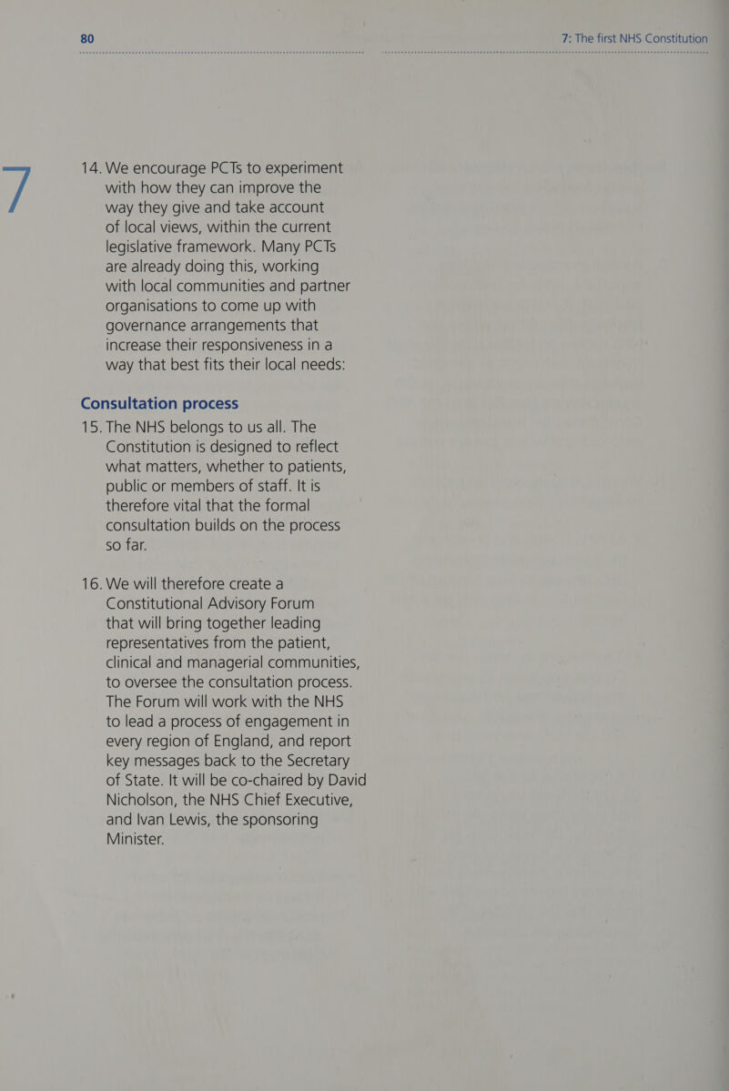 way they give and take account of local views, within the current legislative framework. Many PCTs are already doing this, working with local communities and partner organisations to come up with governance arrangements that increase their responsiveness in a way that best fits their local needs: Constitution is designed to reflect what matters, whether to patients, public or members of staff. It is therefore vital that the formal consultation builds on the process So far. Constitutional Advisory Forum that will bring together leading representatives from the patient, clinical and managerial communities, to oversee the consultation process. The Forum will work with the NHS to lead a process of engagement in every region of England, and report key messages back to the Secretary of State. It will be co-chaired by David Nicholson, the NHS Chief Executive, and Ivan Lewis, the sponsoring Minister.