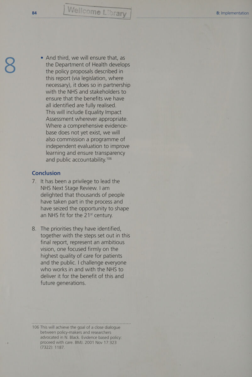 3 e And third, we will ensure that, as the Department of Health develops the policy proposals described in this report (via legislation, where necessary), it does so in partnership with the NHS and stakeholders to ensure that the benefits we have all identified are fully realised. This will include Equality Impact Assessment wherever appropriate. Where a comprehensive evidence- base does not yet exist, we will also commission a programme of independent evaluation to improve learning and ensure transparency and public accountability. '°° i It has been a privilege to lead the NHS Next Stage Review. | am delighted that thousands of people have taken part in the process and have seized the opportunity to shape an NHS fit for the 21% century. together with the steps set out in this final report, represent an ambitious vision, one focused firmly on the highest quality of care for patients and the public. | challenge everyone who works in and with the NHS to deliver it for the benefit of this and future generations. between policy-makers and researchers advocated in N. Black. Evidence based policy: proceed with care. BMJ. 2001 Nov 17:323 (7322): 1187. 8: Implementation