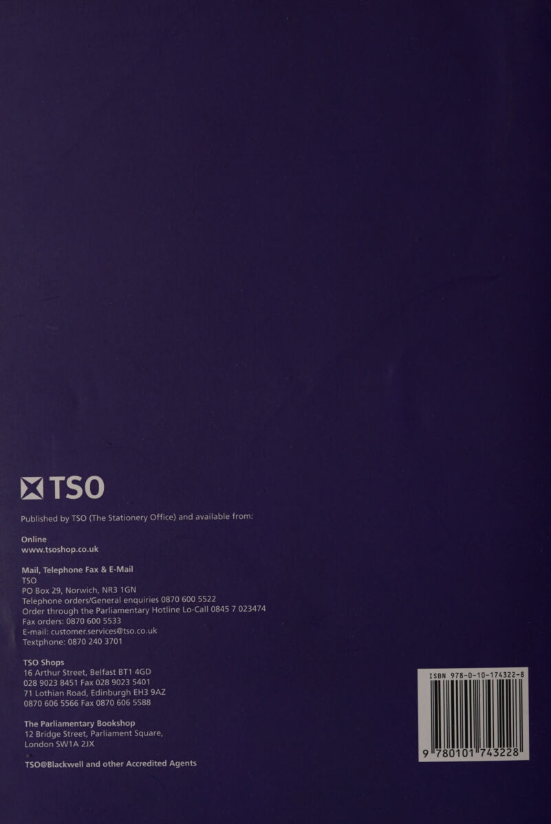 x4TSO Published by TSO (The Stationery Office) and EN Elitle)(micelian Online NAA WA Cede) Mem eL Mail, Telephone Fax &amp; E-Mail ante) PO Box 29, Norwich, NR3 1GN Telephone orders/General enquiries 0870 600 5522 Order through the Parliamentary Hotline Lo-Call 0845 7 023474 Fax orders: 0870 600 5533 E-mail: customer.services@tso.co.uk Textphone: 0870 240 3701 TSO Shops 16 Arthur Street, Belfast BT1 4GD 028 9023 8451 Fax 028 9023 5401 71 Lothian Road, Edinburgh EH3 9AZ 0870 606 5566 Fax 0870 606 5588 The Parliamentary Bookshop 12 Bridge Street, Parliament Square, London SW1A 2JX TSO@Blackwell and other Accredited Agents  N 978-0-10-174322-8 Ih 0101