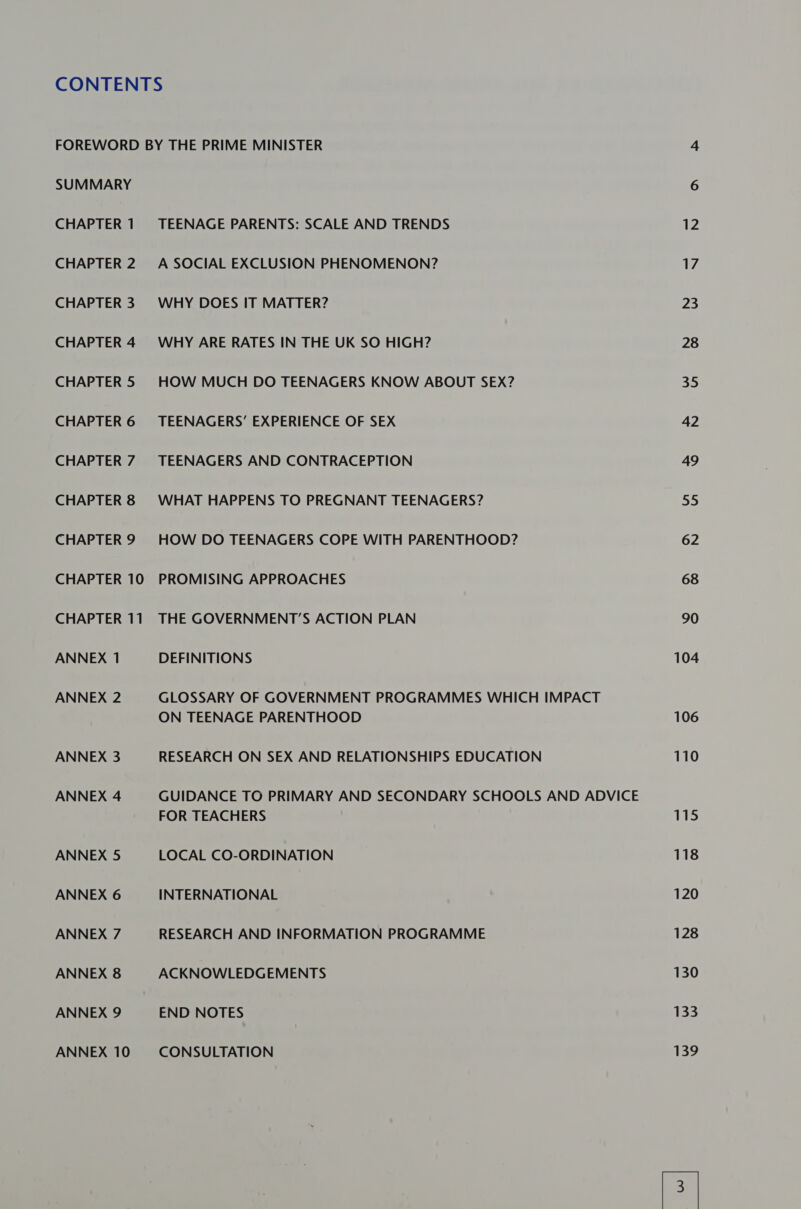 SUMMARY CHAPTER 1 CHAPTER 2 CHAPTER 3 CHAPTER 4 CHAPTER 5 CHAPTER 6 CHAPTER 7 CHAPTER 8 CHAPTER 9 CHAPTER 10 CHAPTER 11 ANNEX 1 ANNEX 2 ANNEX 3 ANNEX 4 ANNEX 5 ANNEX 6 ANNEX 7 ANNEX 8 ANNEX 9 ANNEX 10 TEENAGE PARENTS: SCALE AND TRENDS A SOCIAL EXCLUSION PHENOMENON? WHY DOES IT MATTER? WHY ARE RATES IN THE UK SO HIGH? HOW MUCH DO TEENAGERS KNOW ABOUT SEX? TEENAGERS’ EXPERIENCE OF SEX TEENAGERS AND CONTRACEPTION WHAT HAPPENS TO PREGNANT TEENAGERS? HOW DO TEENAGERS COPE WITH PARENTHOOD? PROMISING APPROACHES THE GOVERNMENT’S ACTION PLAN DEFINITIONS GLOSSARY OF GOVERNMENT PROGRAMMES WHICH IMPACT ON TEENAGE PARENTHOOD RESEARCH ON SEX AND RELATIONSHIPS EDUCATION GUIDANCE TO PRIMARY AND SECONDARY SCHOOLS AND ADVICE FOR TEACHERS LOCAL CO-ORDINATION INTERNATIONAL RESEARCH AND INFORMATION PROGRAMME ACKNOWLEDGEMENTS END NOTES CONSULTATION 12 17 23 28 35 42 49 55 62 68 90 104 106 110 115 118 120 128 130 33 139