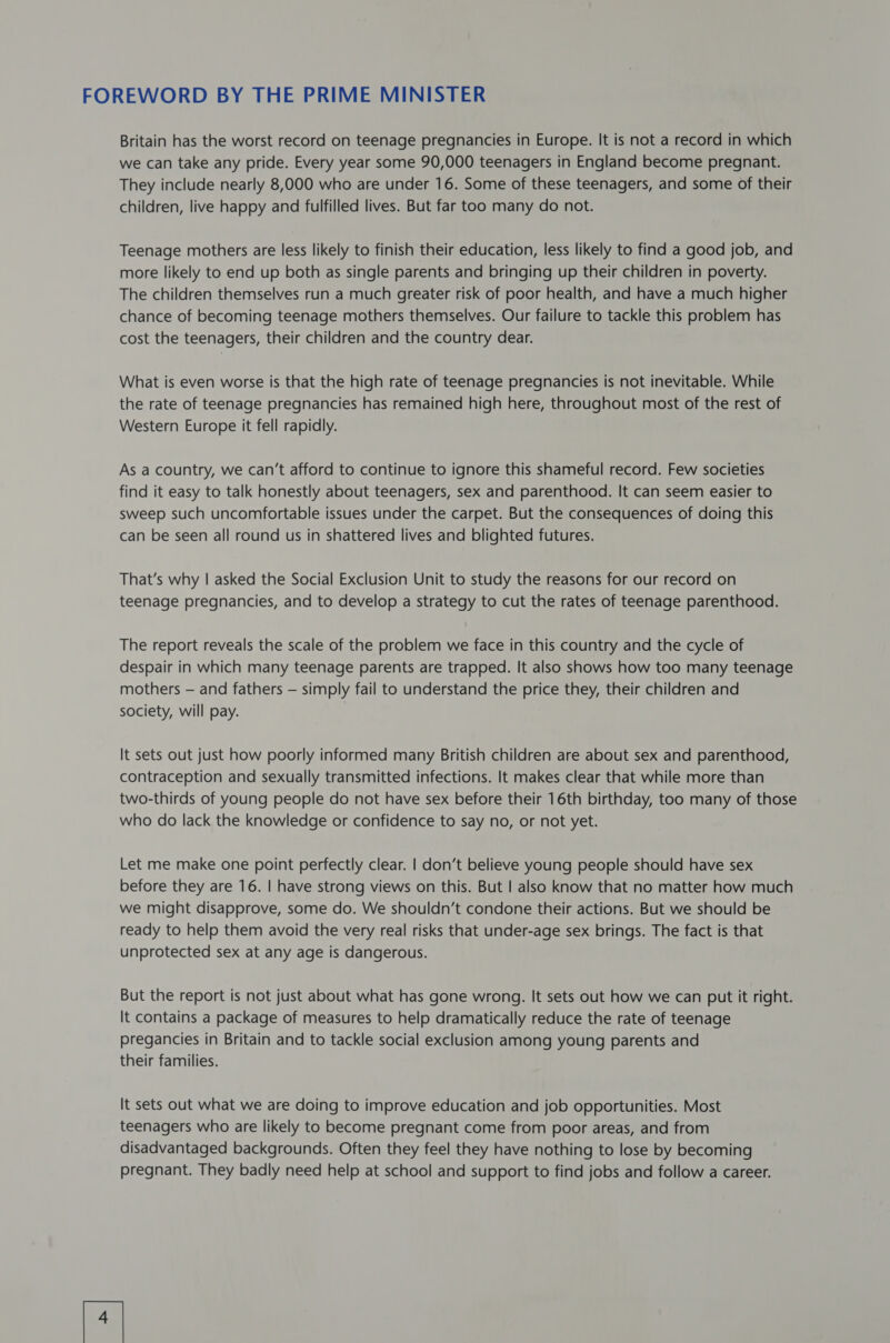 FOREWORD BY THE PRIME MINISTER Britain has the worst record on teenage pregnancies in Europe. It is not a record in which we can take any pride. Every year some 90,000 teenagers in England become pregnant. They include nearly 8,000 who are under 16. Some of these teenagers, and some of their children, live happy and fulfilled lives. But far too many do not. Teenage mothers are less likely to finish their education, less likely to find a good job, and more likely to end up both as single parents and bringing up their children in poverty. The children themselves run a much greater risk of poor health, and have a much higher chance of becoming teenage mothers themselves. Our failure to tackle this problem has cost the teenagers, their children and the country dear. What is even worse is that the high rate of teenage pregnancies is not inevitable. While the rate of teenage pregnancies has remained high here, throughout most of the rest of Western Europe it fell rapidly. As a country, we can’t afford to continue to ignore this shameful record. Few societies find it easy to talk honestly about teenagers, sex and parenthood. It can seem easier to sweep such uncomfortable issues under the carpet. But the consequences of doing this can be seen all round us in shattered lives and blighted futures. That’s why | asked the Social Exclusion Unit to study the reasons for our record on teenage pregnancies, and to develop a strategy to cut the rates of teenage parenthood. The report reveals the scale of the problem we face in this country and the cycle of despair in which many teenage parents are trapped. It also shows how too many teenage mothers — and fathers — simply fail to understand the price they, their children and society, will pay. It sets out just how poorly informed many British children are about sex and parenthood, contraception and sexually transmitted infections. It makes clear that while more than two-thirds of young people do not have sex before their 16th birthday, too many of those who do lack the knowledge or confidence to say no, or not yet. Let me make one point perfectly clear. | don’t believe young people should have sex before they are 16. | have strong views on this. But | also know that no matter how much we might disapprove, some do. We shouldn’t condone their actions. But we should be ready to help them avoid the very real risks that under-age sex brings. The fact is that unprotected sex at any age is dangerous. But the report is not just about what has gone wrong. It sets out how we can put it right. It contains a package of measures to help dramatically reduce the rate of teenage pregancies in Britain and to tackle social exclusion among young parents and their families. It sets out what we are doing to improve education and job opportunities. Most teenagers who are likely to become pregnant come from poor areas, and from disadvantaged backgrounds. Often they feel they have nothing to lose by becoming pregnant. They badly need help at school and support to find jobs and follow a career. [4 |