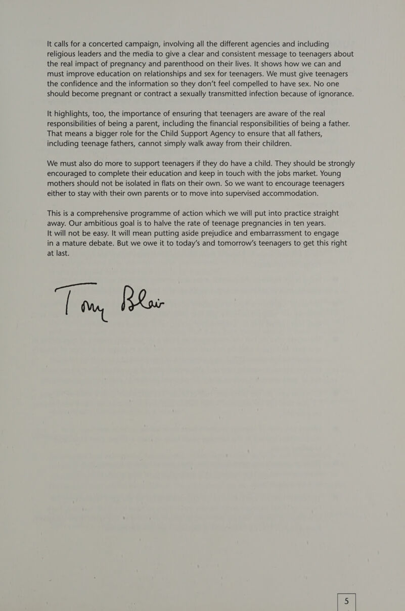 It calls for a concerted campaign, involving all the different agencies and including religious leaders and the media to give a clear and consistent message to teenagers about the real impact of pregnancy and parenthood on their lives. It shows how we can and must improve education on relationships and sex for teenagers. We must give teenagers the confidence and the information so they don’t feel compelled to have sex. No one should become pregnant or contract a sexually transmitted infection because of ignorance. It highlights, too, the importance of ensuring that teenagers are aware of the real responsibilities of being a parent, including the financial responsibilities of being a father. That means a bigger role for the Child Support Agency to ensure that all fathers, including teenage fathers, cannot simply walk away from their children. We must also do more to support teenagers if they do have a child. They should be strongly encouraged to complete their education and keep in touch with the jobs market. Young mothers should not be isolated in flats on their own. So we want to encourage teenagers either to stay with their own parents or to move into supervised accommodation. This is a comprehensive programme of action which we will put into practice straight away. Our ambitious goal is to halve the rate of teenage pregnancies in ten years. It will not be easy. It will mean putting aside prejudice and embarrassment to engage in a mature debate. But we owe it to today’s and tomorrow’s teenagers to get this right at last. an sati [ tm, beXoe