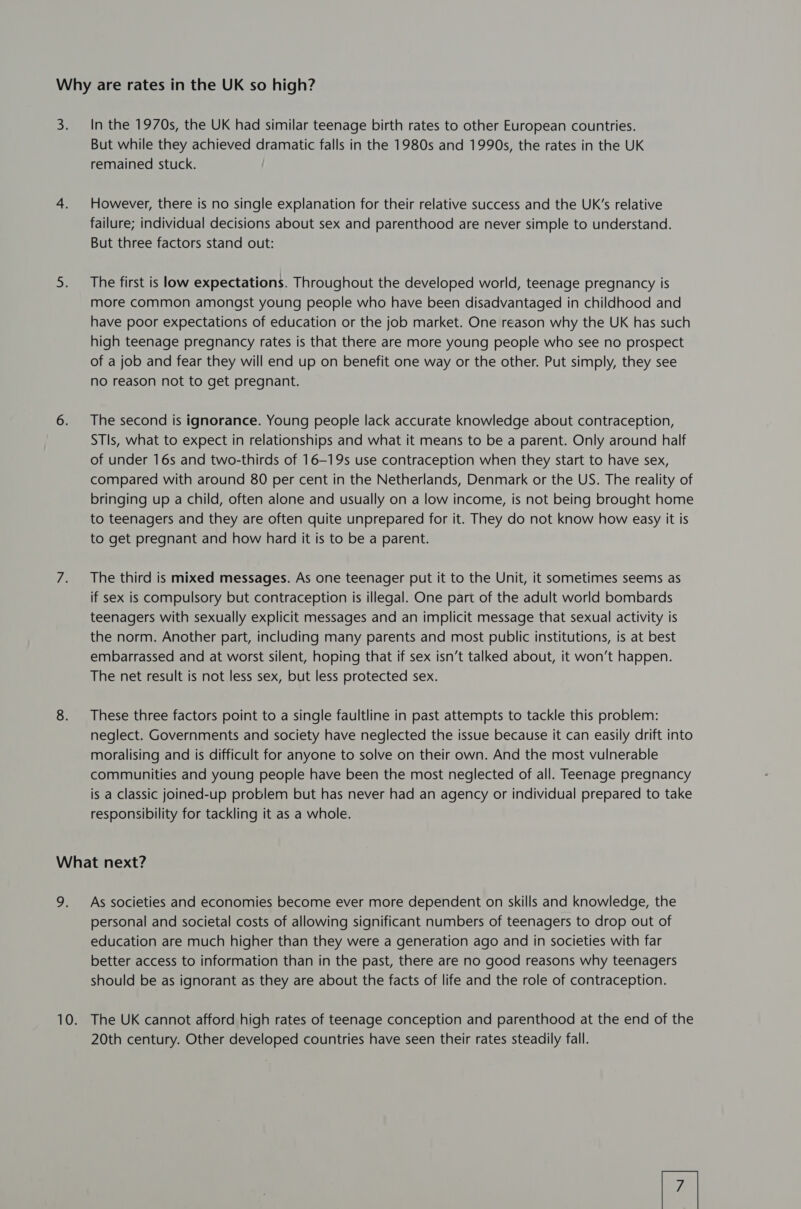 3 In the 1970s, the UK had similar teenage birth rates to other European countries. But while they achieved dramatic falls in the 1980s and 1990s, the rates in the UK remained stuck. However, there is no single explanation for their relative success and the UK’s relative failure; individual decisions about sex and parenthood are never simple to understand. But three factors stand out: The first is low expectations. Throughout the developed world, teenage pregnancy is more common amongst young people who have been disadvantaged in childhood and have poor expectations of education or the job market. One reason why the UK has such high teenage pregnancy rates is that there are more young people who see no prospect of a job and fear they will end up on benefit one way or the other. Put simply, they see no reason not to get pregnant. The second is ignorance. Young people lack accurate knowledge about contraception, STIs, what to expect in relationships and what it means to be a parent. Only around half of under 16s and two-thirds of 16-19s use contraception when they start to have sex, compared with around 80 per cent in the Netherlands, Denmark or the US. The reality of bringing up a child, often alone and usually on a low income, is not being brought home to teenagers and they are often quite unprepared for it. They do not know how easy it is to get pregnant and how hard it is to be a parent. The third is mixed messages. As one teenager put it to the Unit, it sometimes seems as if sex is compulsory but contraception is illegal. One part of the adult world bombards teenagers with sexually explicit messages and an implicit message that sexual activity is the norm. Another part, including many parents and most public institutions, is at best embarrassed and at worst silent, hoping that if sex isn’t talked about, it won’t happen. The net result is not less sex, but less protected sex. These three factors point to a single faultline in past attempts to tackle this problem: neglect. Governments and society have neglected the issue because it can easily drift into moralising and is difficult for anyone to solve on their own. And the most vulnerable communities and young people have been the most neglected of all. Teenage pregnancy is a classic joined-up problem but has never had an agency or individual prepared to take responsibility for tackling it as a whole. As societies and economies become ever more dependent on skills and knowledge, the personal and societal costs of allowing significant numbers of teenagers to drop out of education are much higher than they were a generation ago and in societies with far better access to information than in the past, there are no good reasons why teenagers should be as ignorant as they are about the facts of life and the role of contraception. The UK cannot afford high rates of teenage conception and parenthood at the end of the 20th century. Other developed countries have seen their rates steadily fall. /7 |