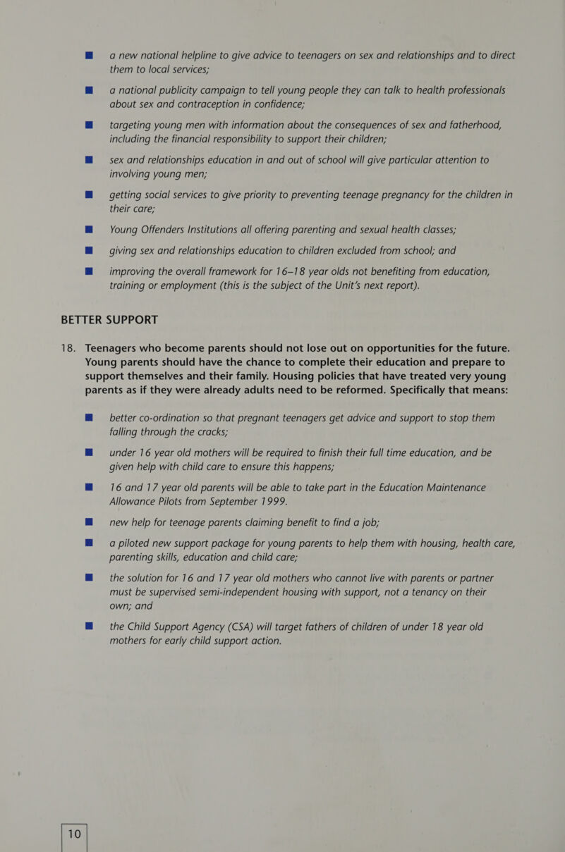 a new national helpline to give advice to teenagers on sex and relationships and to direct them to local services; a national publicity campaign to tell young people they can talk to health professionals about sex and contraception in confidence; targeting young men with information about the consequences of sex and fatherhood, including the financial responsibility to support their children; sex and relationships education in and out of school will give particular attention to involving young men; getting social services to give priority to preventing teenage pregnancy for the children in their care; Young Offenders Institutions all offering parenting and sexual health classes; giving sex and relationships education to children excluded from school; and improving the overall framework for 16-18 year olds not benefiting from education, training or employment (this is the subject of the Unit’s next report). better co-ordination so that pregnant teenagers get advice and support to stop them falling through the cracks; under 16 year old mothers will be required to finish their full time education, and be given help with child care to ensure this happens; 16 and 17 year old parents will be able to take part in the Education Maintenance Allowance Pilots from September 1999. new help for teenage parents claiming benefit to find a job; a piloted new support package for young parents to help them with housing, health care, parenting skills, education and child care; the solution for 16 and 17 year old mothers who cannot live with parents or partner must be supervised semi-independent housing with support, not a tenancy on their own; and the Child Support Agency (CSA) will target fathers of children of under 18 year old mothers for early child support action.