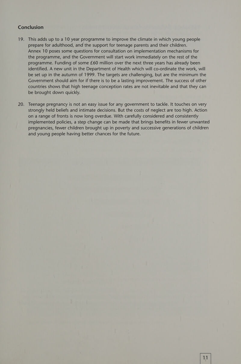 prepare for adulthood, and the support for teenage parents and their children. Annex 10 poses some questions for consultation on implementation mechanisms for the programme, and the Government will start work immediately on the rest of the programme. Funding of some £60 million over the next three years has already been identified. A new unit in the Department of Health which will co-ordinate the work, will be set up in the autumn of 1999. The targets are challenging, but are the minimum the Government should aim for if there is to be a lasting improvement. The success of other countries shows that high teenage conception rates are not inevitable and that they can be brought down quickly. Teenage pregnancy is not an easy issue for any government to tackle. It touches on very strongly held beliefs and intimate decisions. But the costs of neglect are too high. Action on a range of fronts is now long overdue. With carefully considered and consistently implemented policies, a step change can be made that brings benefits in fewer unwanted pregnancies, fewer children brought up in poverty and successive generations of children and young people having better chances for the future.