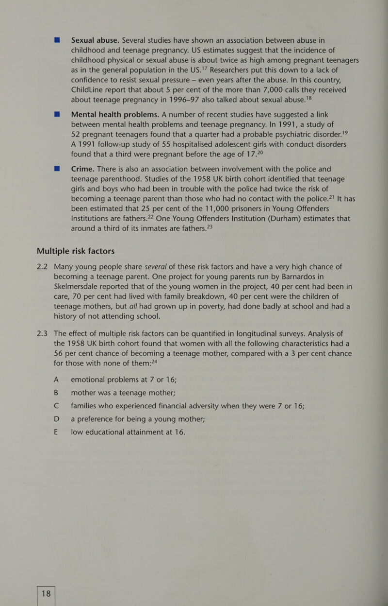 childhood and teenage pregnancy. US estimates suggest that the incidence of childhood physical or sexual abuse is about twice as high among pregnant teenagers as in the general population in the US.'” Researchers put this down to a lack of confidence to resist sexual pressure — even years after the abuse. In this country, ChildLine report that about 5 per cent of the more than 7,000 calls they received about teenage pregnancy in 1996-97 also talked about sexual abuse.'® = = =Mental health problems. A number of recent studies have suggested a link between mental health problems and teenage pregnancy. In 1991, a study of 52 pregnant teenagers found that a quarter had a probable psychiatric disorder.'? A 1991 follow-up study of 55 hospitalised adolescent girls with conduct disorders found that a third were pregnant before the age of 17.7° mM Crime. There is also an association between involvement with the police and teenage parenthood. Studies of the 1958 UK birth cohort identified that teenage girls and boys who had been in trouble with the police had twice the risk of becoming a teenage parent than those who had no contact with the police.?' It has been estimated that 25 per cent of the 11,000 prisoners in Young Offenders Institutions are fathers.22 One Young Offenders Institution (Durham) estimates that around a third of its inmates are fathers.?? Multiple risk factors 2.2 Many young people share several of these risk factors and have a very high chance of becoming a teenage parent. One project for young parents run by Barnardos in Skelmersdale reported that of the young women in the project, 40 per cent had been in care, 70 per cent had lived with family breakdown, 40 per cent were the children of teenage mothers, but a// had grown up in poverty, had done badly at school and had a history of not attending school. 2.3 The effect of multiple risk factors can be quantified in longitudinal surveys. Analysis of the 1958 UK birth cohort found that women with all the following characteristics had a 56 per cent chance of becoming a teenage mother, compared with a 3 per cent chance for those with none of them:74 A emotional problems at 7 or 16; mother was a teenage mother; families who experienced financial adversity when they were 7 or 16; a preference for being a young mother; low educational attainment at 16.