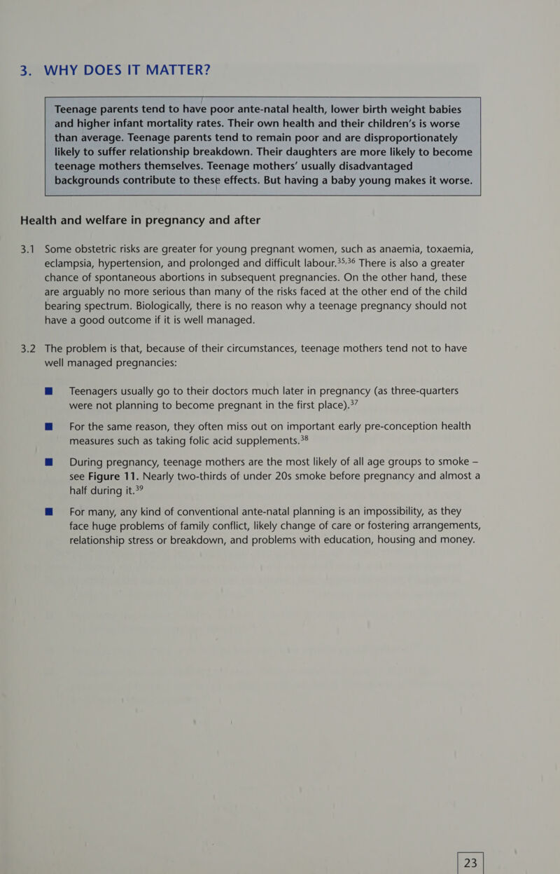 o} WHY DOES IT MATTER? Teenage parents tend to have poor ante-natal health, lower birth weight babies and higher infant mortality rates. Their own health and their children’s is worse than average. Teenage parents tend to remain poor and are disproportionately likely to suffer relationship breakdown. Their daughters are more likely to become teenage mothers themselves. Teenage mothers’ usually disadvantaged backgrounds contribute to these effects. But having a baby young makes it worse. a1 3.2 Some obstetric risks are greater for young pregnant women, such as anaemia, toxaemia, eclampsia, hypertension, and prolonged and difficult labour.*>° There is also a greater chance of spontaneous abortions in subsequent pregnancies. On the other hand, these are arguably no more serious than many of the risks faced at the other end of the child bearing spectrum. Biologically, there is no reason why a teenage pregnancy should not have a good outcome if it is well managed. The problem is that, because of their circumstances, teenage mothers tend not to have well managed pregnancies: M Teenagers usually go to their doctors much later in pregnancy (as three-quarters were not planning to become pregnant in the first place).?” m For the same reason, they often miss out on important early pre-conception health measures such as taking folic acid supplements.?® ™ During pregnancy, teenage mothers are the most likely of all age groups to smoke — see Figure 11. Nearly two-thirds of under 20s smoke before pregnancy and almost a half during it.3? ™@ For many, any kind of conventional ante-natal planning is an impossibility, as they face huge problems of family conflict, likely change of care or fostering arrangements, relationship stress or breakdown, and problems with education, housing and money.