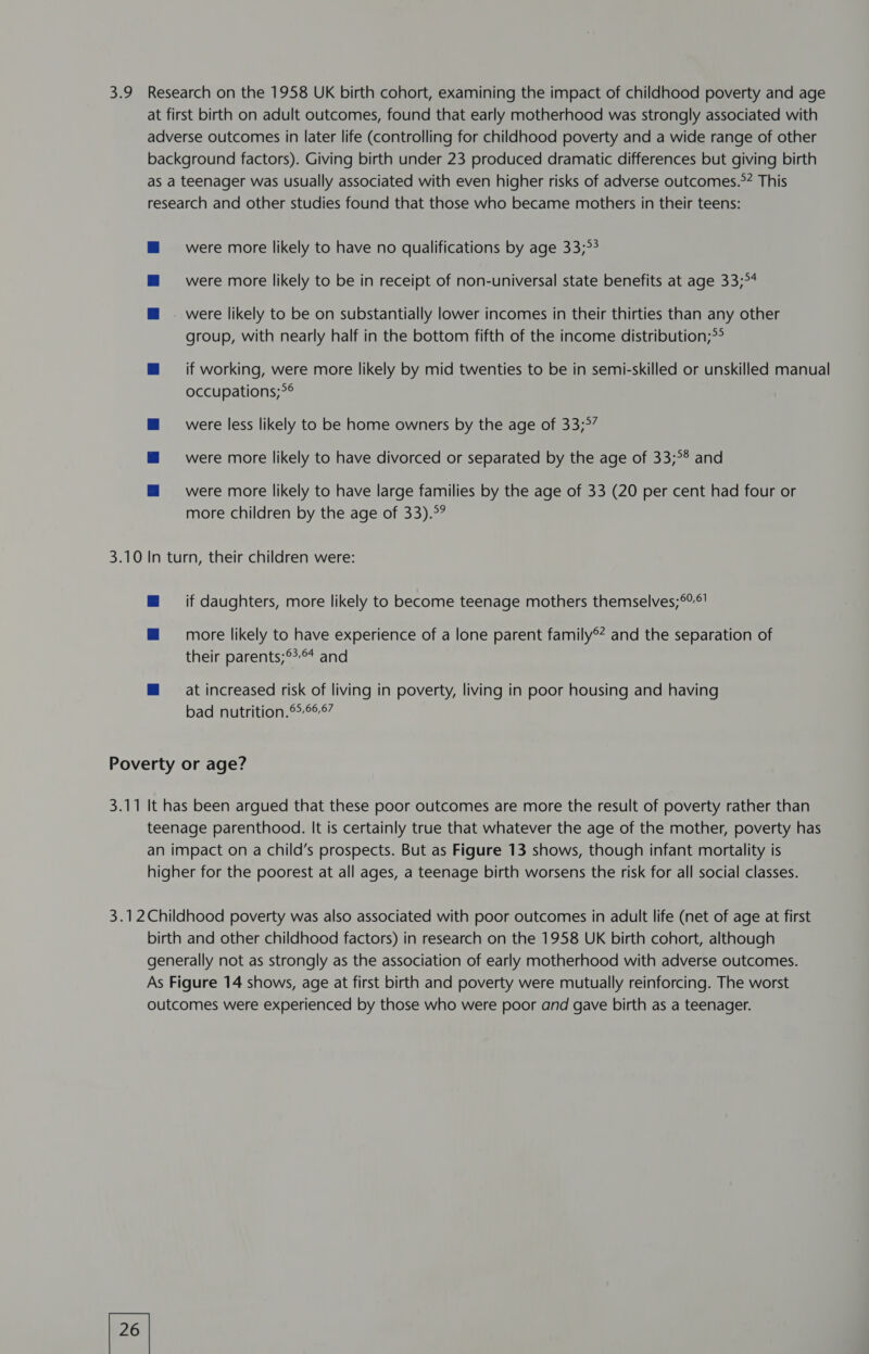 were more likely to be in receipt of non-universal state benefits at age 33;°4 group, with nearly half in the bottom fifth of the income distribution;>*° if working, were more likely by mid twenties to be in semi-skilled or unskilled manual occupations;>*° were less likely to be home owners by the age of 33;°” were more likely to have divorced or separated by the age of 33;°8 and were more likely to have large families by the age of 33 (20 per cent had four or more children by the age of 33).°? if daughters, more likely to become teenage mothers themselves;°°! more likely to have experience of a lone parent family®* and the separation of their parents;°*°* and at increased risk of living in poverty, living in poor housing and having bad nutrition. 667 26 |