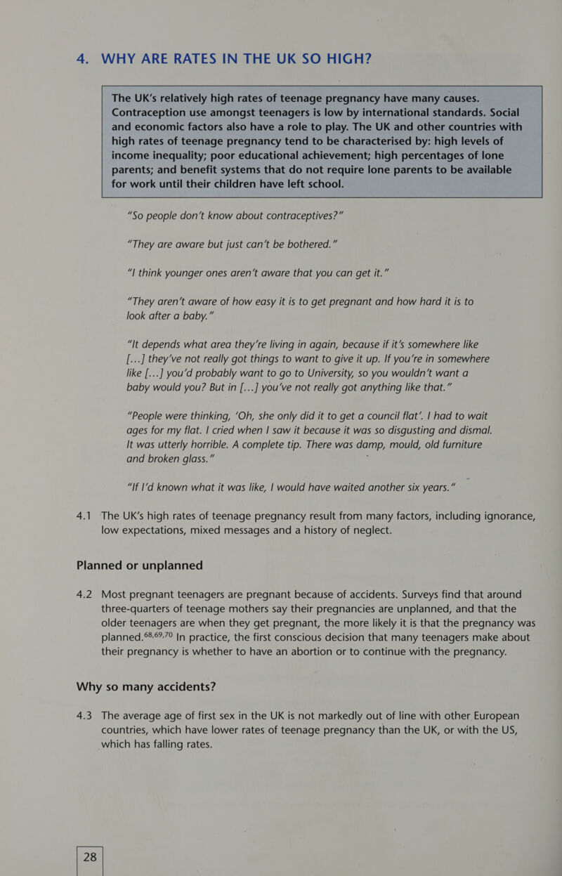 4. WHY ARE RATES IN THE UK SO HIGH?  The UK’s relatively high rates of teenage pregnancy have many causes. Contraception use amongst teenagers is low by international standards. Social and economic factors also have a role to play. The UK and other countries with high rates of teenage pregnancy tend to be characterised by: high levels of income inequality; poor educational achievement; high percentages of lone parents; and benefit systems that do not require lone parents to be available for work until their children have left school.        “They are aware but just can’t be bothered.” “| think younger ones aren’t aware that you can get it.” “They aren’t aware of how easy it is to get pregnant and how hard it is to look after a baby.” “It depends what area they’re living in again, because if it’s somewhere like [...] they’ve not really got things to want to give it up. If you’re in somewhere like [...] you’d probably want to go to University, so you wouldn’t want a baby would you? But in [...] you’ve not really got anything like that.” “People were thinking, ‘Oh, she only did it to get a council flat’. | had to wait ages for my flat. | cried when | saw it because it was so disgusting and dismal. It was utterly horrible. A complete tip. There was damp, mould, old furniture and broken glass.” “If I‘d known what it was like, | would have waited another six years.” 4.1 The UK’s high rates of teenage pregnancy result from many factors, including ignorance, low expectations, mixed messages and a history of neglect. Planned or unplanned 4.2 Most pregnant teenagers are pregnant because of accidents. Surveys find that around three-quarters of teenage mothers say their pregnancies are unplanned, and that the older teenagers are when they get pregnant, the more likely it is that the pregnancy was planned.°®°,7° In practice, the first conscious decision that many teenagers make about their pregnancy is whether to have an abortion or to continue with the pregnancy. Why so many accidents? 4.3 The average age of first sex in the UK is not markedly out of line with other European countries, which have lower rates of teenage pregnancy than the UK, or with the US, which has falling rates.