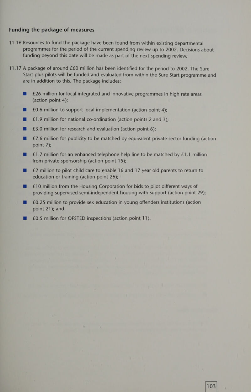 £26 million for local integrated and innovative programmes in high rate areas (action point 4); £0.6 million to support local implementation (action point 4); £1.9 million for national co-ordination (action points 2 and 3); £3.0 million for research and evaluation (action point 6); £7.6 million for publicity to be matched by equivalent private sector funding (action point 7); £1.7 million for an enhanced telephone help line to be matched by £1.1 million from private sponsorship (action point 15); £2 million to pilot child care to enable 16 and 17 year old parents to return to education or training (action point 26); £10 million from the Housing Corporation for bids to pilot different ways of providing supervised semi-independent housing with support (action point 29); £0.25 million to provide sex education in young offenders institutions (action point 21); and