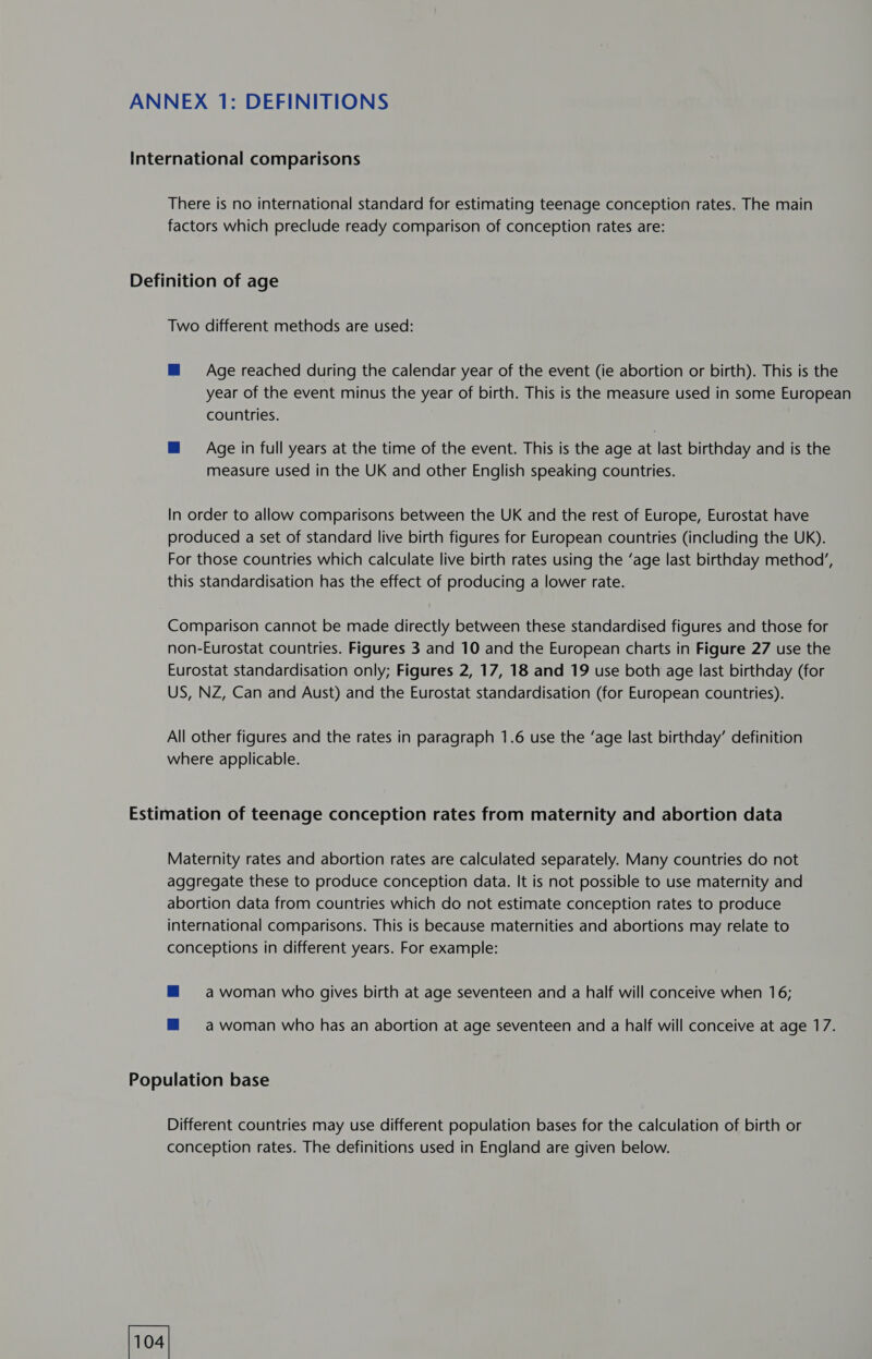 factors which preclude ready comparison of conception rates are: Two different methods are used: M Age reached during the calendar year of the event (ie abortion or birth). This is the year of the event minus the year of birth. This is the measure used in some European countries. @ Age in full years at the time of the event. This is the age at last birthday and is the measure used in the UK and other English speaking countries. In order to allow comparisons between the UK and the rest of Europe, Eurostat have produced a set of standard live birth figures for European countries (including the UK). For those countries which calculate live birth rates using the ‘age last birthday method’, this standardisation has the effect of producing a lower rate. Comparison cannot be made directly between these standardised figures and those for non-Eurostat countries. Figures 3 and 10 and the European charts in Figure 27 use the Eurostat standardisation only; Figures 2, 17, 18 and 19 use both age last birthday (for US, NZ, Can and Aust) and the Eurostat standardisation (for European countries). All other figures and the rates in paragraph 1.6 use the ‘age last birthday’ definition where applicable. Maternity rates and abortion rates are calculated separately. Many countries do not aggregate these to produce conception data. It is not possible to use maternity and abortion data from countries which do not estimate conception rates to produce international comparisons. This is because maternities and abortions may relate to conceptions in different years. For example: mM awoman who gives birth at age seventeen and a half will conceive when 16; ™@ = awoman who has an abortion at age seventeen and a half will conceive at age 17. Different countries may use different population bases for the calculation of birth or conception rates. The definitions used in England are given below.