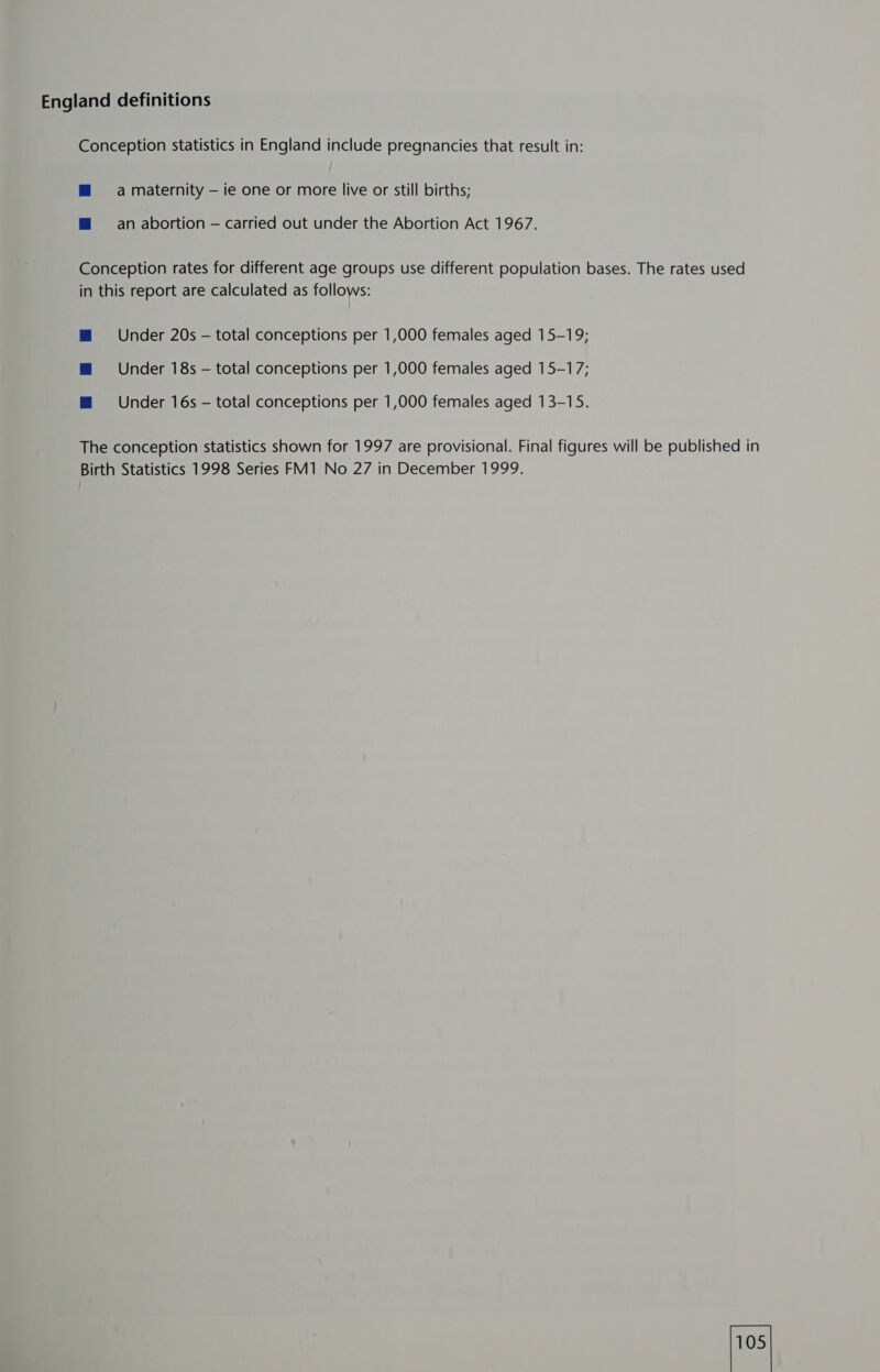 England definitions Conception statistics in England include pregnancies that result in: m a maternity — ie one or more live or still births; @ an abortion — carried out under the Abortion Act 1967. Conception rates for different age groups use different population bases. The rates used in this report are calculated as follows: Mm Under 20s — total conceptions per 1,000 females aged 15-19; m Under 18s — total conceptions per 1,000 females aged 15-17; m@ Under 16s - total conceptions per 1,000 females aged 13-15. The conception statistics shown for 1997 are provisional. Final figures will be published in Birth Statistics 1998 Series FM1 No 27 in December 1999.