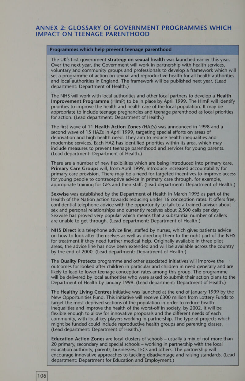      oe Se fee Sate Le eas Bases The UK’s first government strategy on sexual health was launched earlier this year. Over the next year, the Government will work in partnership with health services, voluntary and community groups and professionals to develop a framework which will set a programme of action on sexual and reproductive health for all health authorities and local authorities in England. The framework will be published next year. (Lead department: Department of Health.) The NHS will work with local authorities and other local partners to develop a Health Improvement Programme (HImP) to be in place by April 1999. The HImP will identify priorities to improve the health and health care of the local population. It may be appropriate to include teenage pregnancies and teenage parenthood as local priorities for action. (Lead department: Department of Health.) The first wave of 11 Health Action Zones (HAZs) was announced in 1998 and a second wave of 15 HAZs in April 1999, targeting special efforts on areas of deprivation and high health need. They aim to reduce health inequalities and modernise services. Each HAZ has identified priorities within its area, which may include measures to prevent teenage parenthood and services for young parents. (Lead department: Department of Health.) There are a number of new flexibilities which are being introduced into primary care. Primary Care Groups will, from April 1999, introduce increased accountability for primary care provision. There may be a need for targeted incentives to improve access for young people to contraceptive advice in primary care through, for example, appropriate training for GPs and their staff. (Lead department: Department of Health.) Sexwise was established by the Department of Health in March 1995 as part of the Health of the Nation action towards reducing under 16 conception rates. It offers free, confidential telephone advice with the opportunity to talk to a trained adviser about sex and personal relationships and currently receives about 2,500 calls per day. Sexwise has proved very popular which means that a substantial number of callers are unable to get through. (Lead department: Department of Health.) NHS Direct is a telephone advice line, staffed by nurses, which gives patients advice on how to look after themselves as well as directing them to the right part of the NHS for treatment if they need further medical help. Originally available in three pilot areas, the advice line has now been extended and will be available across the country by the end of 2000. (Lead department: Department of Health.) The Quality Protects programme and other associated initiatives will improve the outcomes for looked-after children in particular and children in need generally and are likely to lead to lower teenage conception rates among this group. The programme will be delivered by local authorities who were asked to submit their action plans to the Department of Health by January 1999. (Lead department: Department of Health.) The Healthy Living Centres initiative was launched at the end of January 1999 by the New Opportunities Fund. This initiative will receive £300 million from Lottery Funds to target the most deprived sections of the population in order to reduce health inequalities and improve the health of the worst-off in society, by 2002. It will be flexible enough to allow for innovative proposals and the different needs of each community, with local key players working in partnership. The type of projects which might be funded could include reproductive health groups and parenting classes. (Lead department: Department of Health.) Education Action Zones are local clusters of schools — usually a mix of not more than 20 primary, secondary and special schools — working in partnership with the local education authority, parents, businesses, TECs and others. The partnership will encourage innovative approaches to tackling disadvantage and raising standards. (Lead department: Department for Education and Employment.)