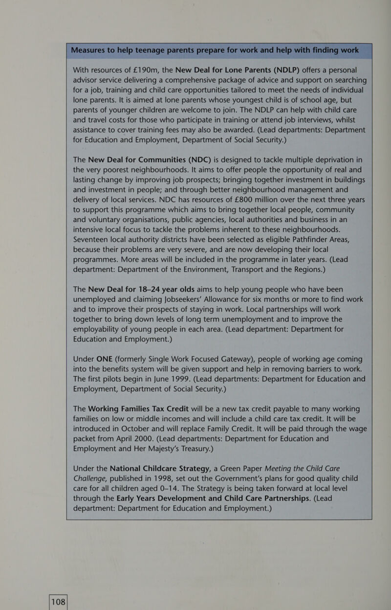 With resources of £190m, the New Deal for Lone Parents (NDLP) offers a personal advisor service delivering a comprehensive package of advice and support on searching for a job, training and child care opportunities tailored to meet the needs of individual lone parents. It is aimed at lone parents whose youngest child is of school age, but parents of younger children are welcome to join. The NDLP can help with child care and travel costs for those who participate in training or attend job interviews, whilst assistance to cover training fees may also be awarded. (Lead departments: Department for Education and Employment, Department of Social Security.) The New Deal for Communities (NDC) is designed to tackle multiple deprivation in the very poorest neighbourhoods. It aims to offer people the opportunity of real and lasting change by improving job prospects; bringing together investment in buildings and investment in people; and through better neighbourhood management and delivery of local services. NDC has resources of £800 million over the next three years to support this programme which aims to bring together local people, community and voluntary organisations, public agencies, local authorities and business in an intensive local focus to tackle the problems inherent to these neighbourhoods. Seventeen local authority districts have been selected as eligible Pathfinder Areas, because their problems are very severe, and are now developing their local programmes. More areas will be included in the programme in later years. (Lead department: Department of the Environment, Transport and the Regions.) The New Deal for 18-24 year olds aims to help young people who have been unemployed and claiming Jobseekers’ Allowance for six months or more to find work and to improve their prospects of staying in work. Local partnerships will work together to bring down levels of long term unemployment and to improve the employability of young people in each area. (Lead department: Department for Education and Employment.) Under ONE (formerly Single Work Focused Gateway), people of working age coming into the benefits system will be given support and help in removing barriers to work. The first pilots begin in June 1999. (Lead departments: Department for Education and Employment, Department of Social Security.) The Working Families Tax Credit will be a new tax credit payable to many working families on low or middle incomes and will include a child care tax credit. It will be introduced in October and will replace Family Credit. It will be paid through the wage packet from April 2000. (Lead departments: Department for Education and Employment and Her Majesty’s Treasury.) Under the National Childcare Strategy, a Green Paper Meeting the Child Care Challenge, published in 1998, set out the Government's plans for good quality child care for all children aged 0-14. The Strategy is being taken forward at local level through the Early Years Development and Child Care Partnerships. (Lead 