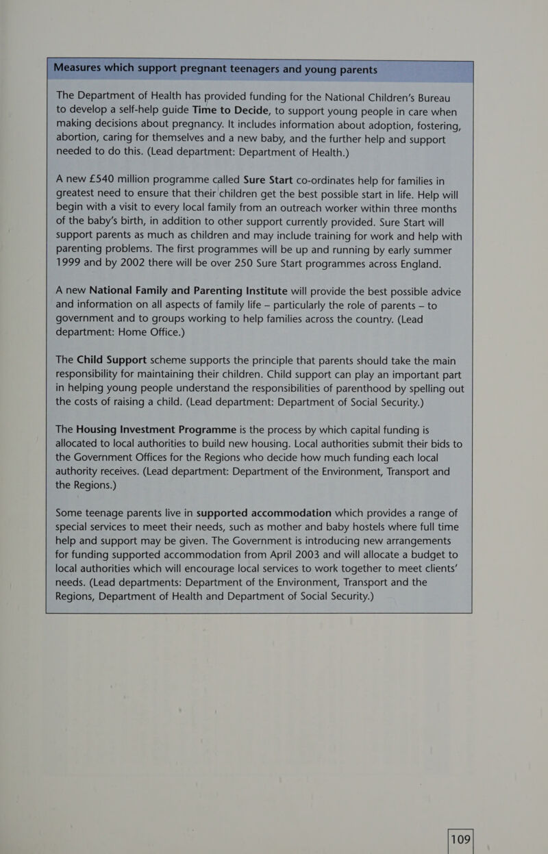 j Measures which support pregnant teenagers and young parents   The Department of Health has provided funding for the National Children’s Bureau to develop a self-help guide Time to Decide, to support young people in care when making decisions about pregnancy. It includes information about adoption, fostering, abortion, caring for themselves and a new baby, and the further help and support needed to do this. (Lead department: Department of Health.)        A new £540 million programme called Sure Start co-ordinates help for families in greatest need to ensure that their children get the best possible start in life. Help will begin with a visit to every local family from an outreach worker within three months of the baby’s birth, in addition to other support currently provided. Sure Start will support parents as much as children and may include training for work and help with parenting problems. The first programmes will be up and running by early summer 1999 and by 2002 there will be over 250 Sure Start programmes across England.       A new National Family and Parenting Institute will provide the best possible advice and information on all aspects of family life — particularly the role of parents — to government and to groups working to help families across the country. (Lead department: Home Office.)      The Child Support scheme supports the principle that parents should take the main responsibility for maintaining their children. Child support can play an important part in helping young people understand the responsibilities of parenthood by spelling out the costs of raising a child. (Lead department: Department of Social Security.)     The Housing Investment Programme is the process by which capital funding is allocated to local authorities to build new housing. Local authorities submit their bids to the Government Offices for the Regions who decide how much funding each local authority receives. (Lead department: Department of the Environment, Transport and the Regions.)        Some teenage parents live in supported accommodation which provides a range of special services to meet their needs, such as mother and baby hostels where full time help and support may be given. The Government is introducing new arrangements for funding supported accommodation from April 2003 and will allocate a budget to local authorities which will encourage local services to work together to meet clients’ needs. (Lead departments: Department of the Environment, Transport and the Regions, Department of Health and Department of Social Security.)      