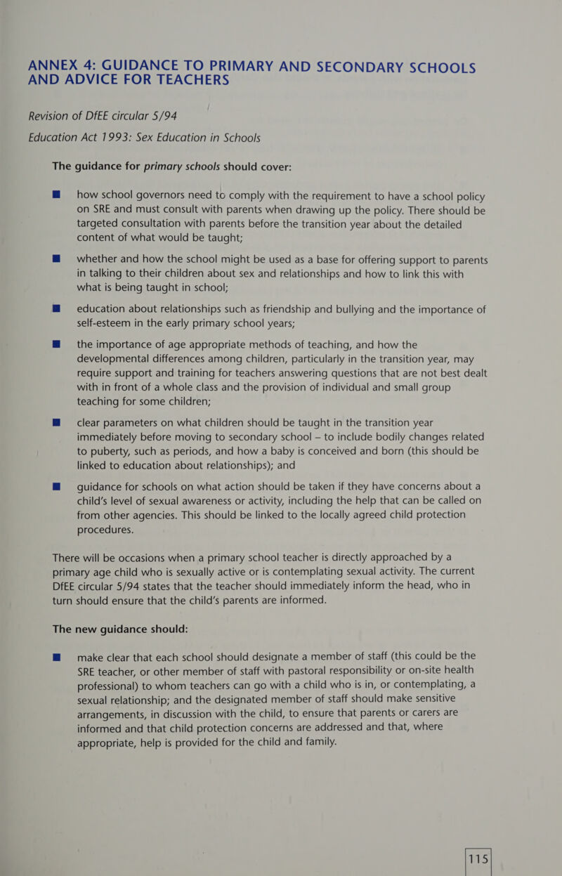 how school governors need to comply with the requirement to have a school policy on SRE and must consult with parents when drawing up the policy. There should be targeted consultation with parents before the transition year about the detailed content of what would be taught; whether and how the school might be used as a base for offering support to parents in talking to their children about sex and relationships and how to link this with what is being taught in school; education about relationships such as friendship and bullying and the importance of self-esteem in the early primary school years; the importance of age appropriate methods of teaching, and how the developmental differences among children, particularly in the transition year, may require support and training for teachers answering questions that are not best dealt with in front of a whole class and the provision of individual and small group teaching for some children; clear parameters on what children should be taught in the transition year immediately before moving to secondary school — to include bodily changes related to puberty, such as periods, and how a baby is conceived and born (this should be linked to education about relationships); and guidance for schools on what action should be taken if they have concerns about a child’s level of sexual awareness or activity, including the help that can be called on from other agencies. This should be linked to the locally agreed child protection procedures. make clear that each school should designate a member of staff (this could be the SRE teacher, or other member of staff with pastoral responsibility or on-site health professional) to whom teachers can go with a child who is in, or contemplating, a sexual relationship; and the designated member of staff should make sensitive arrangements, in discussion with the child, to ensure that parents or carers are informed and that child protection concerns are addressed and that, where appropriate, help is provided for the child and family.