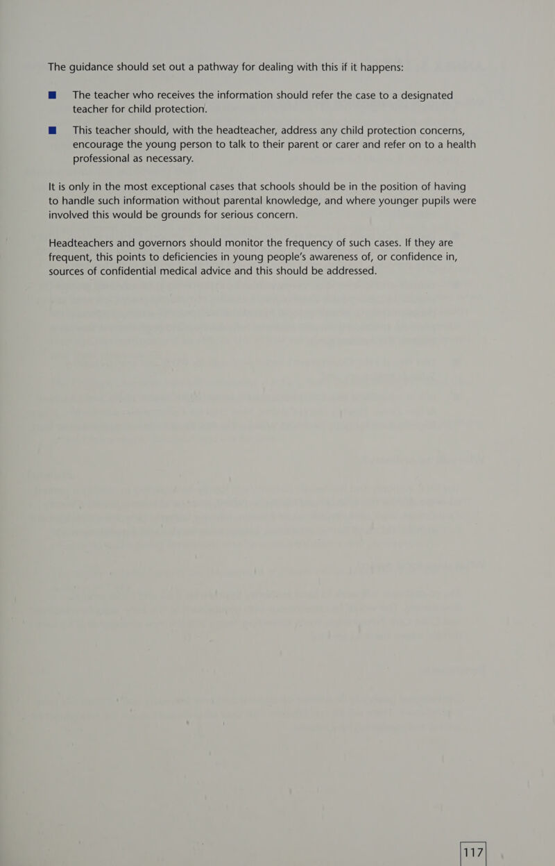 The guidance should set out a pathway for dealing with this if it happens: mM 8 The teacher who receives the information should refer the case to a designated teacher for child protection. @ This teacher should, with the headteacher, address any child protection concerns, encourage the young person to talk to their parent or carer and refer on to a health professional as necessary. It is only in the most exceptional cases that schools should be in the position of having to handle such information without parental knowledge, and where younger pupils were involved this would be grounds for serious concern. Headteachers and governors should monitor the frequency of such cases. If they are frequent, this points to deficiencies in young people’s awareness of, or confidence in, sources of confidential medical advice and this should be addressed.