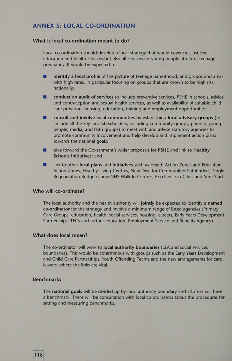 identify a local profile of the picture of teenage parenthood, and groups and areas with high rates, in particular focusing on groups that are known to be high risk nationally; conduct an audit of services to include preventive services, PSHE in schools, advice and contraception and sexual health services, as well as availability of suitable child care provision, housing, education, training and employment opportunities; consult and involve local communities by establishing local advisory groups (to include all the key local stakeholders, including community groups, parents, young people, media, and faith groups) to meet with and advise statutory agencies to promote community involvement and help develop and implement action plans towards the national goals; take forward the Government's wider proposals for PSHE and link to Healthy Schools Initiatives; and link to other local plans and initiatives such as Health Action Zones and Education Action Zones, Healthy Living Centres, New Deal for Communities Pathfinders, Single Regeneration Budgets, new NHS Walk-In Centres, Excellence in Cities and Sure Start.