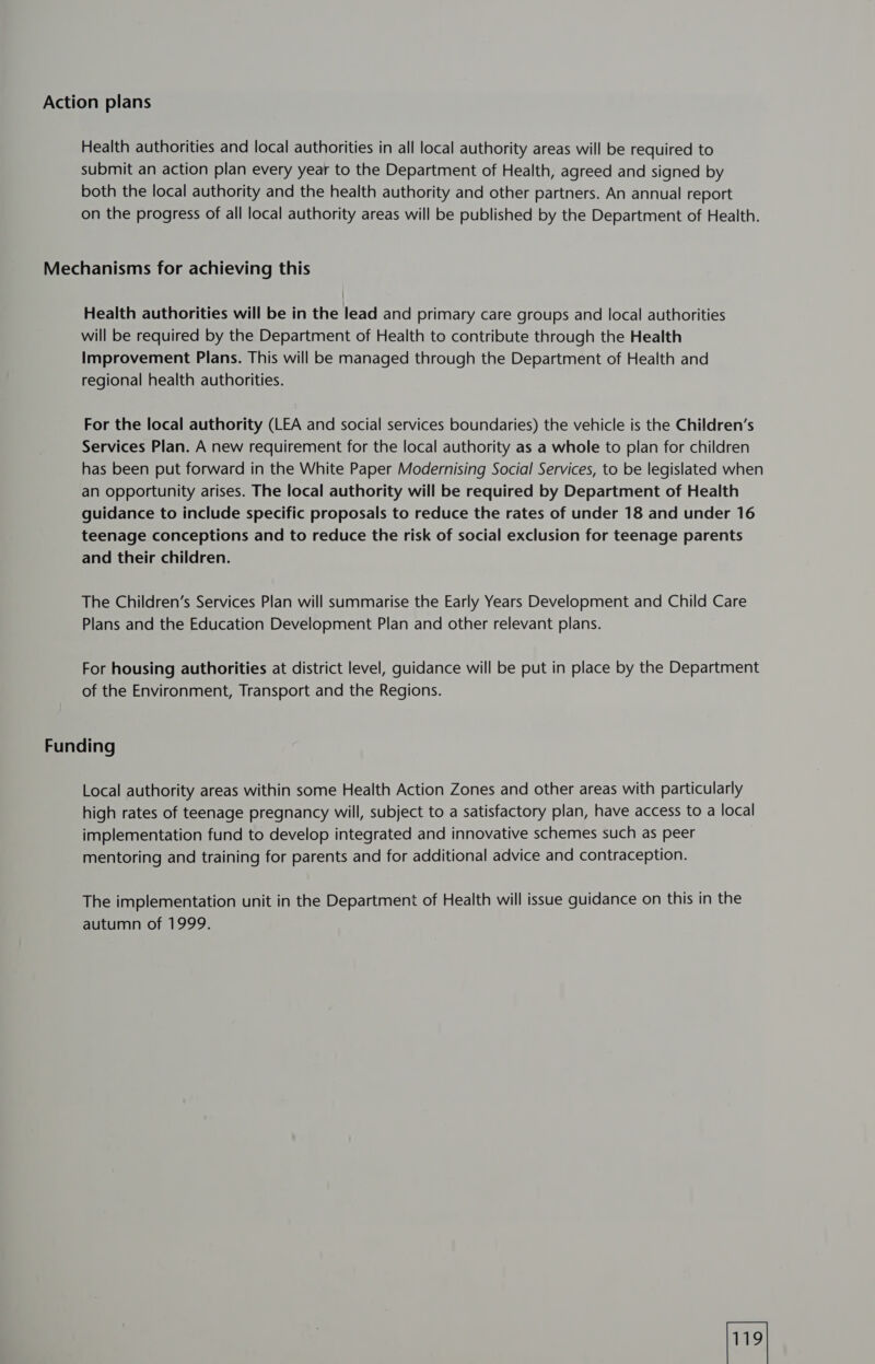 Action plans Health authorities and local authorities in all local authority areas will be required to submit an action plan every year to the Department of Health, agreed and signed by both the local authority and the health authority and other partners. An annual report on the progress of all local authority areas will be published by the Department of Health. Mechanisms for achieving this Health authorities will be in the lead and primary care groups and local authorities will be required by the Department of Health to contribute through the Health Improvement Plans. This will be managed through the Department of Health and regional health authorities. For the local authority (LEA and social services boundaries) the vehicle is the Children’s Services Plan. A new requirement for the local authority as a whole to plan for children has been put forward in the White Paper Modernising Social Services, to be legislated when an opportunity arises. The local authority will be required by Department of Health guidance to include specific proposals to reduce the rates of under 18 and under 16 teenage conceptions and to reduce the risk of social exclusion for teenage parents and their children. The Children’s Services Plan will summarise the Early Years Development and Child Care Plans and the Education Development Plan and other relevant plans. For housing authorities at district level, guidance will be put in place by the Department of the Environment, Transport and the Regions. Funding Local authority areas within some Health Action Zones and other areas with particularly high rates of teenage pregnancy will, subject to a satisfactory plan, have access to a local implementation fund to develop integrated and innovative schemes such as peer mentoring and training for parents and for additional advice and contraception. The implementation unit in the Department of Health will issue guidance on this in the autumn of 1999.