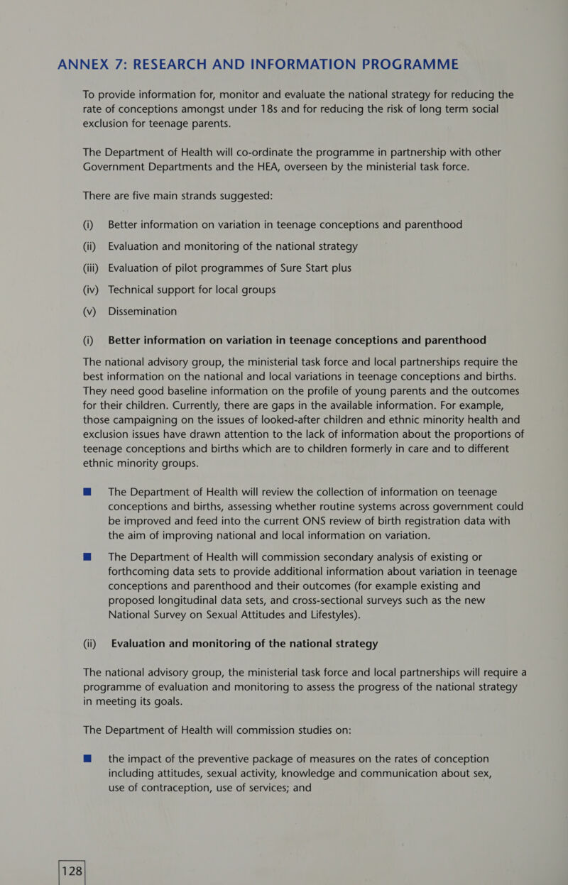 ANNEX 7: RESEARCH AND INFORMATION PROGRAMME To provide information for, monitor and evaluate the national strategy for reducing the rate of conceptions amongst under 18s and for reducing the risk of long term social exclusion for teenage parents. The Department of Health will co-ordinate the programme in partnership with other Government Departments and the HEA, overseen by the ministerial task force. There are five main strands suggested: (i) Better information on variation in teenage conceptions and parenthood (ii) Evaluation and monitoring of the national strategy (iii) Evaluation of pilot programmes of Sure Start plus (iv) Technical support for local groups (v) Dissemination (i) Better information on variation in teenage conceptions and parenthood The national advisory group, the ministerial task force and local partnerships require the best information on the national and local variations in teenage conceptions and births. They need good baseline information on the profile of young parents and the outcomes for their children. Currently, there are gaps in the available information. For example, those campaigning on the issues of looked-after children and ethnic minority health and exclusion issues have drawn attention to the lack of information about the proportions of teenage conceptions and births which are to children formerly in care and to different ethnic minority groups. ™@ The Department of Health will review the collection of information on teenage conceptions and births, assessing whether routine systems across government could be improved and feed into the current ONS review of birth registration data with the aim of improving national and local information on variation. m The Department of Health will commission secondary analysis of existing or forthcoming data sets to provide additional information about variation in teenage conceptions and parenthood and their outcomes (for example existing and proposed longitudinal data sets, and cross-sectional surveys such as the new National Survey on Sexual Attitudes and Lifestyles). (ii) | Evaluation and monitoring of the national strategy The national advisory group, the ministerial task force and local partnerships will require a programme of evaluation and monitoring to assess the progress of the national strategy in meeting its goals. The Department of Health will commission studies on: ™ the impact of the preventive package of measures on the rates of conception including attitudes, sexual activity, knowledge and communication about sex, use of contraception, use of services; and