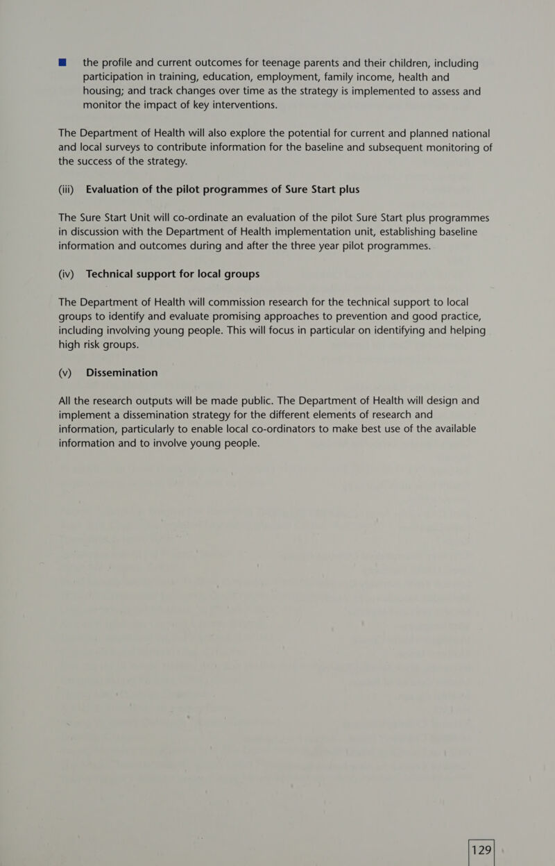 m the profile and current outcomes for teenage parents and their children, including participation in training, education, employment, family income, health and housing; and track changes over time as the strategy is implemented to assess and monitor the impact of key interventions. The Department of Health will also explore the potential for current and planned national and local surveys to contribute information for the baseline and subsequent monitoring of the success of the strategy. (iii) Evaluation of the pilot programmes of Sure Start plus The Sure Start Unit will co-ordinate an evaluation of the pilot Sure Start plus programmes in discussion with the Department of Health implementation unit, establishing baseline information and outcomes during and after the three year pilot programmes. (iv) Technical support for local groups The Department of Health will commission research for the technical support to local groups to identify and evaluate promising approaches to prevention and good practice, including involving young people. This will focus in particular on identifying and helping high risk groups. (v) Dissemination All the research outputs will be made public. The Department of Health will design and implement a dissemination strategy for the different elements of research and information, particularly to enable local co-ordinators to make best use of the available information and to involve young people.