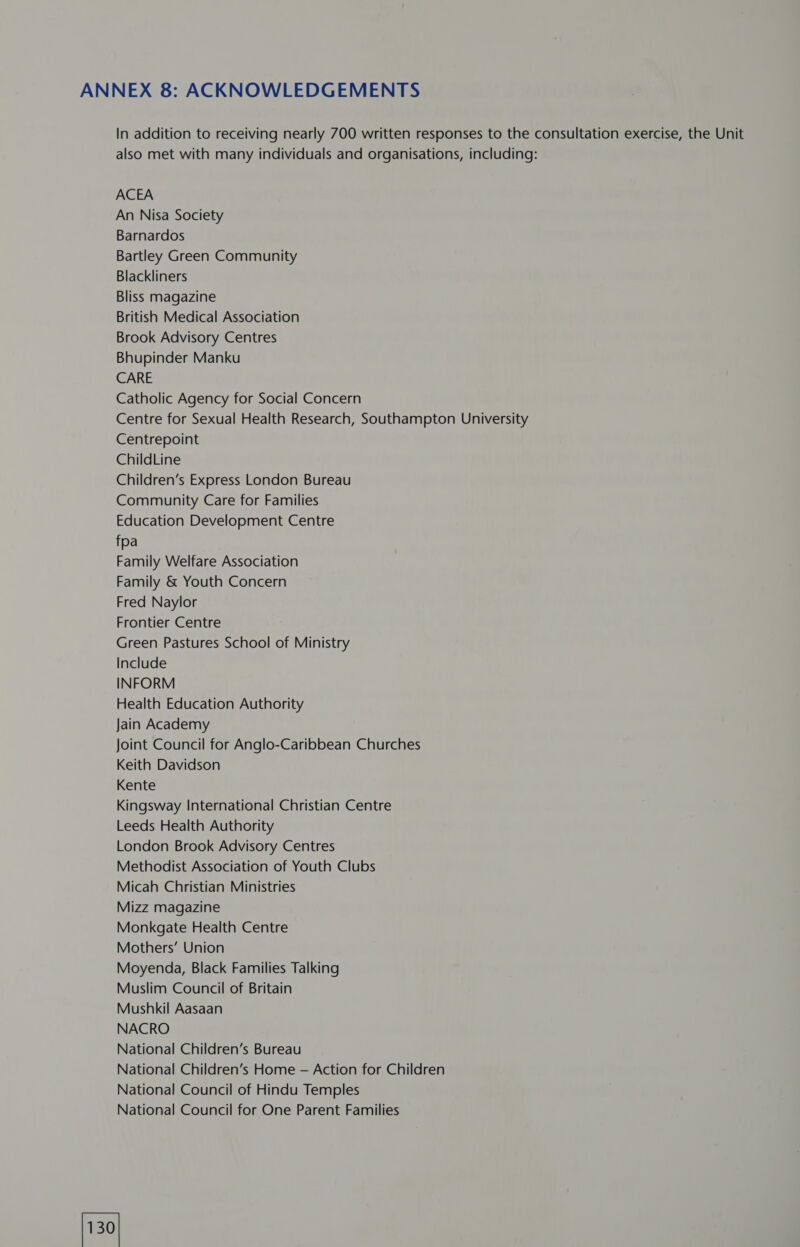ANNEX 8: ACKNOWLEDGEMENTS In addition to receiving nearly 700 written responses to the consultation exercise, the Unit also met with many individuals and organisations, including: ACEA An Nisa Society Barnardos Bartley Green Community Blackliners Bliss magazine British Medical Association Brook Advisory Centres Bhupinder Manku CARE Catholic Agency for Social Concern Centre for Sexual Health Research, Southampton University Centrepoint ChildLine Children’s Express London Bureau Community Care for Families Education Development Centre fpa Family Welfare Association Family & Youth Concern Fred Naylor Frontier Centre Green Pastures School of Ministry Include INFORM Health Education Authority Jain Academy Joint Council for Anglo-Caribbean Churches Keith Davidson Kente Kingsway International Christian Centre Leeds Health Authority London Brook Advisory Centres Methodist Association of Youth Clubs Micah Christian Ministries Mizz magazine Monkgate Health Centre Mothers’ Union Moyenda, Black Families Talking Muslim Council of Britain Mushkil Aasaan NACRO National Children’s Bureau National Children’s Home — Action for Children National Council of Hindu Temples National Council for One Parent Families