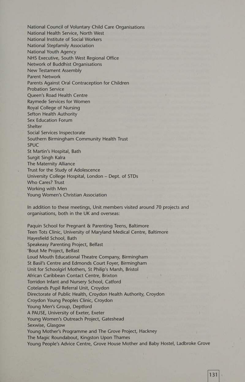 National Council of Voluntary Child Care Organisations National Health Service, North West National Institute of Social Workers National Stepfamily Association National Youth Agency NHS Executive, South West Regional Office Network of Buddhist Organisations New Testament Assembly Parent Network Parents Against Oral Contraception for Children Probation Service Queen’s Road Health Centre Raymede Services for Women Royal College of Nursing Sefton Health Authority Sex Education Forum Shelter Social Services Inspectorate Southern Birmingham Community Health Trust SPUC St Martin’s Hospital, Bath Surgit Singh Kalra The Maternity Alliance Trust for the Study of Adolescence University College Hospital, London — Dept. of STDs Who Cares? Trust Working with Men Young Women’s Christian Association In addition to these meetings, Unit members visited around 70 projects and organisations, both in the UK and overseas: Paquin School for Pregnant &amp; Parenting Teens, Baltimore Teen Tots Clinic, University of Maryland Medical Centre, Baltimore Hayesfield School, Bath Speakeasy Parenting Project, Belfast ‘Bout Me Project, Belfast Loud Mouth Educational Theatre Company, Birmingham St Basil’s Centre and Edmonds Court Foyer, Birmingham Unit for Schoolgirl Mothers, St Philip's Marsh, Bristol African Caribbean Contact Centre, Brixton Torridon Infant and Nursery School, Catford Cotelands Pupil Referral Unit, Croydon Directorate of Public Health, Croydon Health Authority, Croydon Croydon Young Peoples Clinic, Croydon Young Men’s Group, Deptford A PAUSE, University of Exeter, Exeter Young Women’s Outreach Project, Gateshead Sexwise, Glasgow Young Mother’s Programme and The Grove Project, Hackney The Magic Roundabout, Kingston Upon Thames Young People’s Advice Centre, Grove House Mother and Baby Hostel, Ladbroke Grove