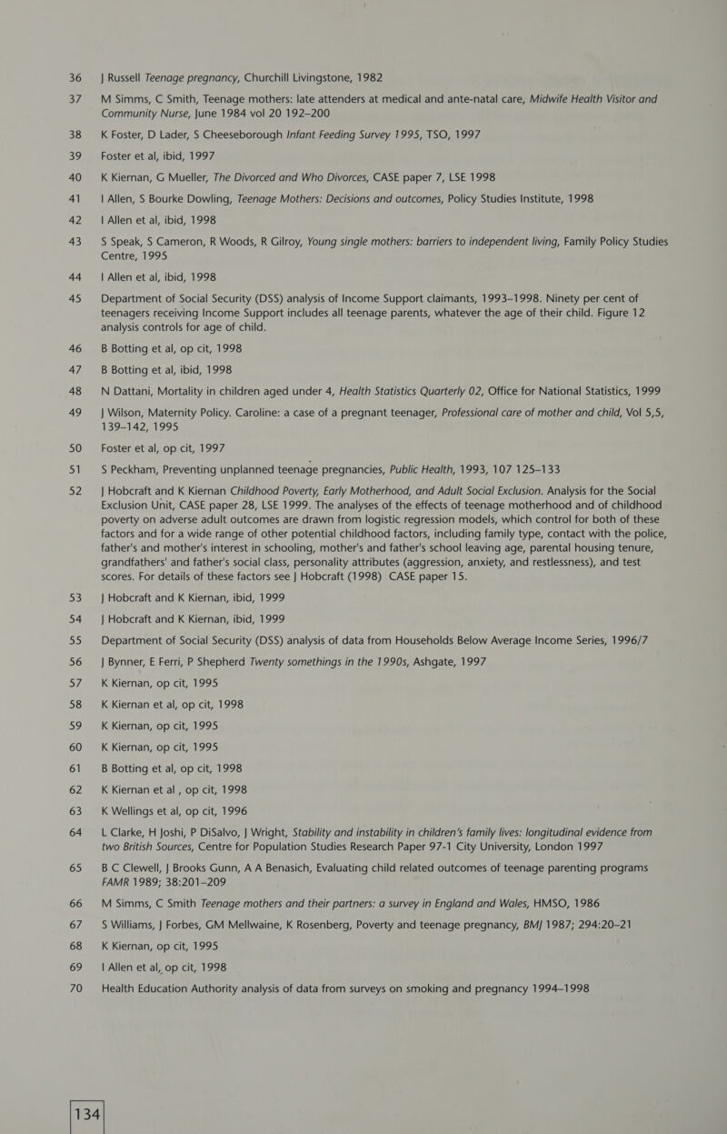 36 WE 38 39 40 41 42 43 44 45 46 47 48 49 50 51 52 53 54 55 56 57 58 59 60 61 62 63 64 65 66 67 68 69 70 J Russell Teenage pregnancy, Churchill Livingstone, 1982 M Simms, C Smith, Teenage mothers: late attenders at medical and ante-natal care, Midwife Health Visitor and Community Nurse, June 1984 vol 20 192-200 K Foster, D Lader, S Cheeseborough Infant Feeding Survey 1995, TSO, 1997 Foster et al, ibid, 1997 K Kiernan, G Mueller, The Divorced and Who Divorces, CASE paper 7, LSE 1998 | Allen, S Bourke Dowling, Teenage Mothers: Decisions and outcomes, Policy Studies Institute, 1998 | Allen et al, ibid, 1998 S Speak, S Cameron, R Woods, R Gilroy, Young single mothers: barriers to independent living, Family Policy Studies Centre, 1995 | Allen et al, ibid, 1998 Department of Social Security (DSS) analysis of Income Support claimants, 1993-1998. Ninety per cent of teenagers receiving Income Support includes all teenage parents, whatever the age of their child. Figure 12 analysis controls for age of child. B Botting et al, op cit, 1998 B Botting et al, ibid, 1998 N Dattani, Mortality in children aged under 4, Health Statistics Quarterly 02, Office for National Statistics, 1999 | Wilson, Maternity Policy. Caroline: a case of a pregnant teenager, Professional care of mother and child, Vol 5,5, 139-142, 1995 Foster et al, op cit, 1997 S Peckham, Preventing unplanned teenage pregnancies, Public Health, 1993, 107 125-133 } Hobcraft and K Kiernan Childhood Poverty, Early Motherhood, and Adult Social Exclusion. Analysis for the Social Exclusion Unit, CASE paper 28, LSE 1999. The analyses of the effects of teenage motherhood and of childhood poverty on adverse adult outcomes are drawn from logistic regression models, which control for both of these factors and for a wide range of other potential childhood factors, including family type, contact with the police, father's and mother's interest in schooling, mother's and father's school leaving age, parental housing tenure, grandfathers' and father's social class, personality attributes (aggression, anxiety, and restlessness), and test scores. For details of these factors see | Hobcraft (1998) CASE paper 15. } Hobcraft and K Kiernan, ibid, 1999 } Hobcraft and K Kiernan, ibid, 1999 Department of Social Security (DSS) analysis of data from Households Below Average Income Series, 1996/7 } Bynner, E Ferri, P Shepherd Twenty somethings in the 1990s, Ashgate, 1997 K Kiernan, op cit, 1995 K Kiernan et al, op cit, 1998 K Kiernan, op cit, 1995 K Kiernan, op cit, 1995 B Botting et al, op cit, 1998 K Kiernan et al, op cit, 1998 K Wellings et al, op cit, 1996 L Clarke, H Joshi, P DiSalvo, J Wright, Stability and instability in children’s family lives: longitudinal evidence from two British Sources, Centre for Population Studies Research Paper 97-1 City University, London 1997 B C Clewell, | Brooks Gunn, A A Benasich, Evaluating child related outcomes of teenage parenting programs FAMR 1989; 38:201-209 M Simms, C Smith Teenage mothers and their partners: a survey in England and Wales, HMSO, 1986 S Williams, | Forbes, GM Mellwaine, K Rosenberg, Poverty and teenage pregnancy, BMJ 1987; 294:20-21 K Kiernan, op cit, 1995 | Allen et al, op cit, 1998 Health Education Authority analysis of data from surveys on smoking and pregnancy 1994-1998
